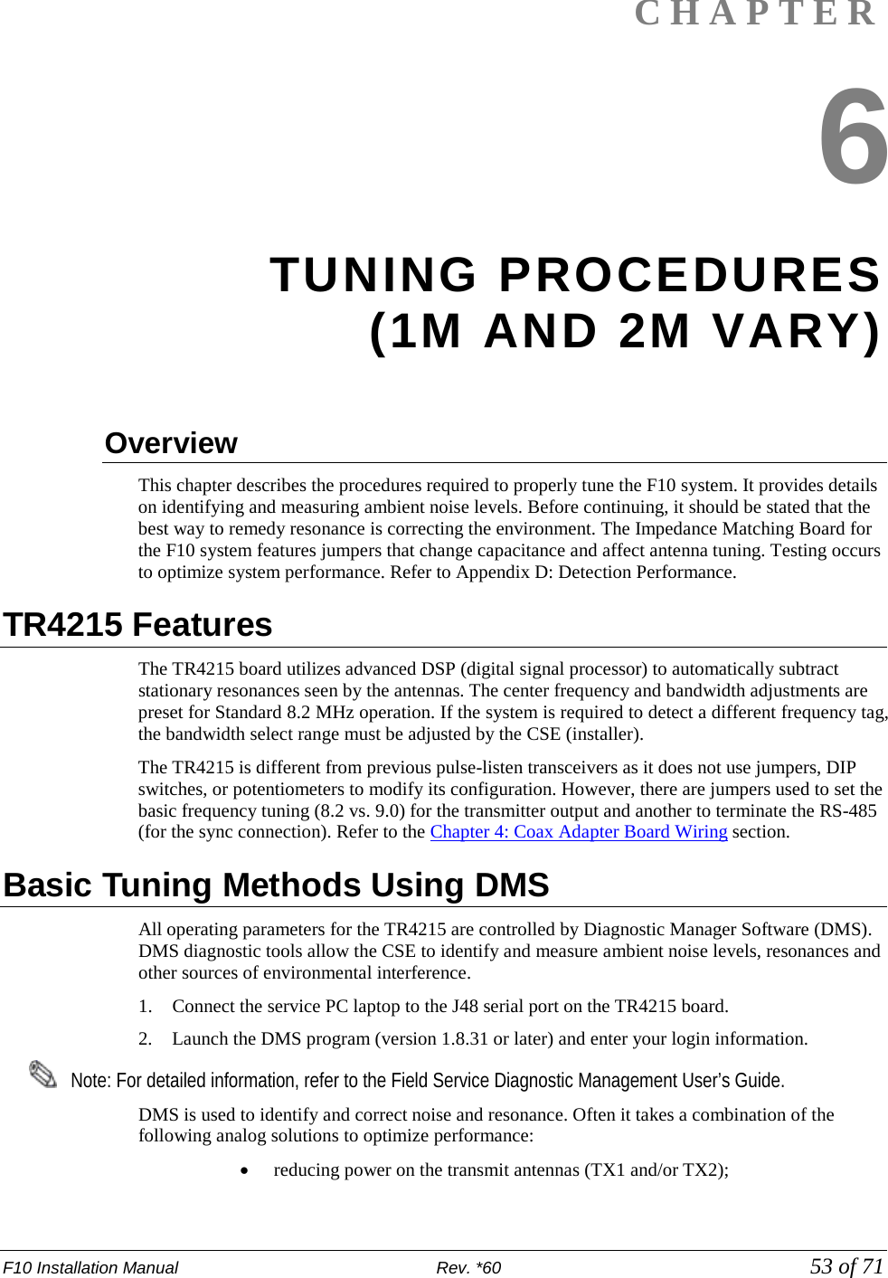 F10 Installation Manual                          Rev. *60            53 of 71 CHAPTER 6 TUNING PROCEDURES  (1M AND 2M VARY)  Overview This chapter describes the procedures required to properly tune the F10 system. It provides details on identifying and measuring ambient noise levels. Before continuing, it should be stated that the best way to remedy resonance is correcting the environment. The Impedance Matching Board for the F10 system features jumpers that change capacitance and affect antenna tuning. Testing occurs to optimize system performance. Refer to Appendix D: Detection Performance.  TR4215 Features The TR4215 board utilizes advanced DSP (digital signal processor) to automatically subtract stationary resonances seen by the antennas. The center frequency and bandwidth adjustments are preset for Standard 8.2 MHz operation. If the system is required to detect a different frequency tag, the bandwidth select range must be adjusted by the CSE (installer).  The TR4215 is different from previous pulse-listen transceivers as it does not use jumpers, DIP switches, or potentiometers to modify its configuration. However, there are jumpers used to set the basic frequency tuning (8.2 vs. 9.0) for the transmitter output and another to terminate the RS-485 (for the sync connection). Refer to the Chapter 4: Coax Adapter Board Wiring section.  Basic Tuning Methods Using DMS  All operating parameters for the TR4215 are controlled by Diagnostic Manager Software (DMS).  DMS diagnostic tools allow the CSE to identify and measure ambient noise levels, resonances and other sources of environmental interference.  1. Connect the service PC laptop to the J48 serial port on the TR4215 board. 2. Launch the DMS program (version 1.8.31 or later) and enter your login information.     Note: For detailed information, refer to the Field Service Diagnostic Management User’s Guide. DMS is used to identify and correct noise and resonance. Often it takes a combination of the following analog solutions to optimize performance: • reducing power on the transmit antennas (TX1 and/or TX2);  