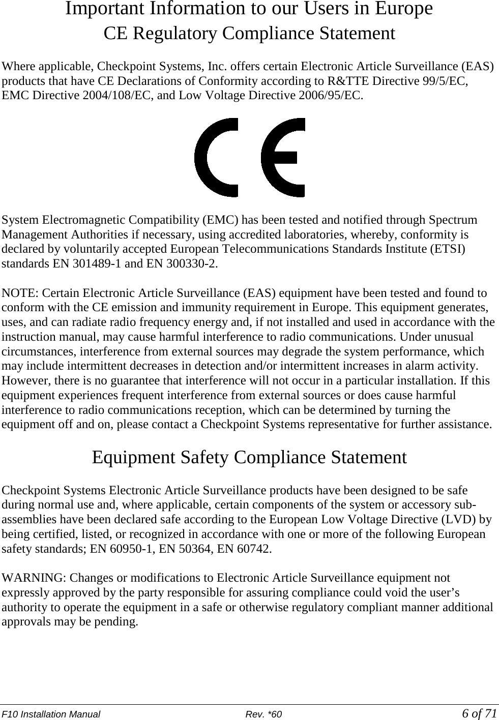 F10 Installation Manual                          Rev. *60            6 of 71 Important Information to our Users in Europe CE Regulatory Compliance Statement  Where applicable, Checkpoint Systems, Inc. offers certain Electronic Article Surveillance (EAS) products that have CE Declarations of Conformity according to R&amp;TTE Directive 99/5/EC, EMC Directive 2004/108/EC, and Low Voltage Directive 2006/95/EC.    System Electromagnetic Compatibility (EMC) has been tested and notified through Spectrum Management Authorities if necessary, using accredited laboratories, whereby, conformity is declared by voluntarily accepted European Telecommunications Standards Institute (ETSI) standards EN 301489-1 and EN 300330-2.  NOTE: Certain Electronic Article Surveillance (EAS) equipment have been tested and found to conform with the CE emission and immunity requirement in Europe. This equipment generates, uses, and can radiate radio frequency energy and, if not installed and used in accordance with the instruction manual, may cause harmful interference to radio communications. Under unusual circumstances, interference from external sources may degrade the system performance, which may include intermittent decreases in detection and/or intermittent increases in alarm activity. However, there is no guarantee that interference will not occur in a particular installation. If this equipment experiences frequent interference from external sources or does cause harmful interference to radio communications reception, which can be determined by turning the equipment off and on, please contact a Checkpoint Systems representative for further assistance.  Equipment Safety Compliance Statement  Checkpoint Systems Electronic Article Surveillance products have been designed to be safe during normal use and, where applicable, certain components of the system or accessory sub-assemblies have been declared safe according to the European Low Voltage Directive (LVD) by being certified, listed, or recognized in accordance with one or more of the following European safety standards; EN 60950-1, EN 50364, EN 60742.  WARNING: Changes or modifications to Electronic Article Surveillance equipment not expressly approved by the party responsible for assuring compliance could void the user’s authority to operate the equipment in a safe or otherwise regulatory compliant manner additional approvals may be pending.