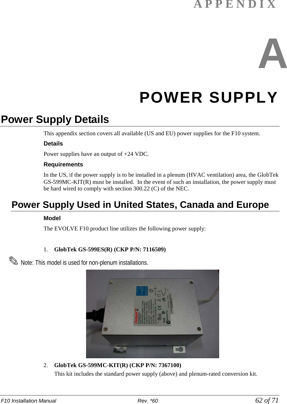F10 Installation Manual                          Rev. *60            62 of 71 APPENDIX  A POWER SUPPLY Power Supply Details   This appendix section covers all available (US and EU) power supplies for the F10 system.  Details Power supplies have an output of +24 VDC.   Requirements In the US, if the power supply is to be installed in a plenum (HVAC ventilation) area, the GlobTek GS-599MC-KIT(R) must be installed.  In the event of such an installation, the power supply must be hard wired to comply with section 300.22 (C) of the NEC.  Power Supply Used in United States, Canada and Europe   Model  The EVOLVE F10 product line utilizes the following power supply:  1. GlobTek GS-599ES(R) (CKP P/N: 7116509)   Note: This model is used for non-plenum installations.   2. GlobTek GS-599MC-KIT(R) (CKP P/N: 7367100)    This kit includes the standard power supply (above) and plenum-rated conversion kit. 