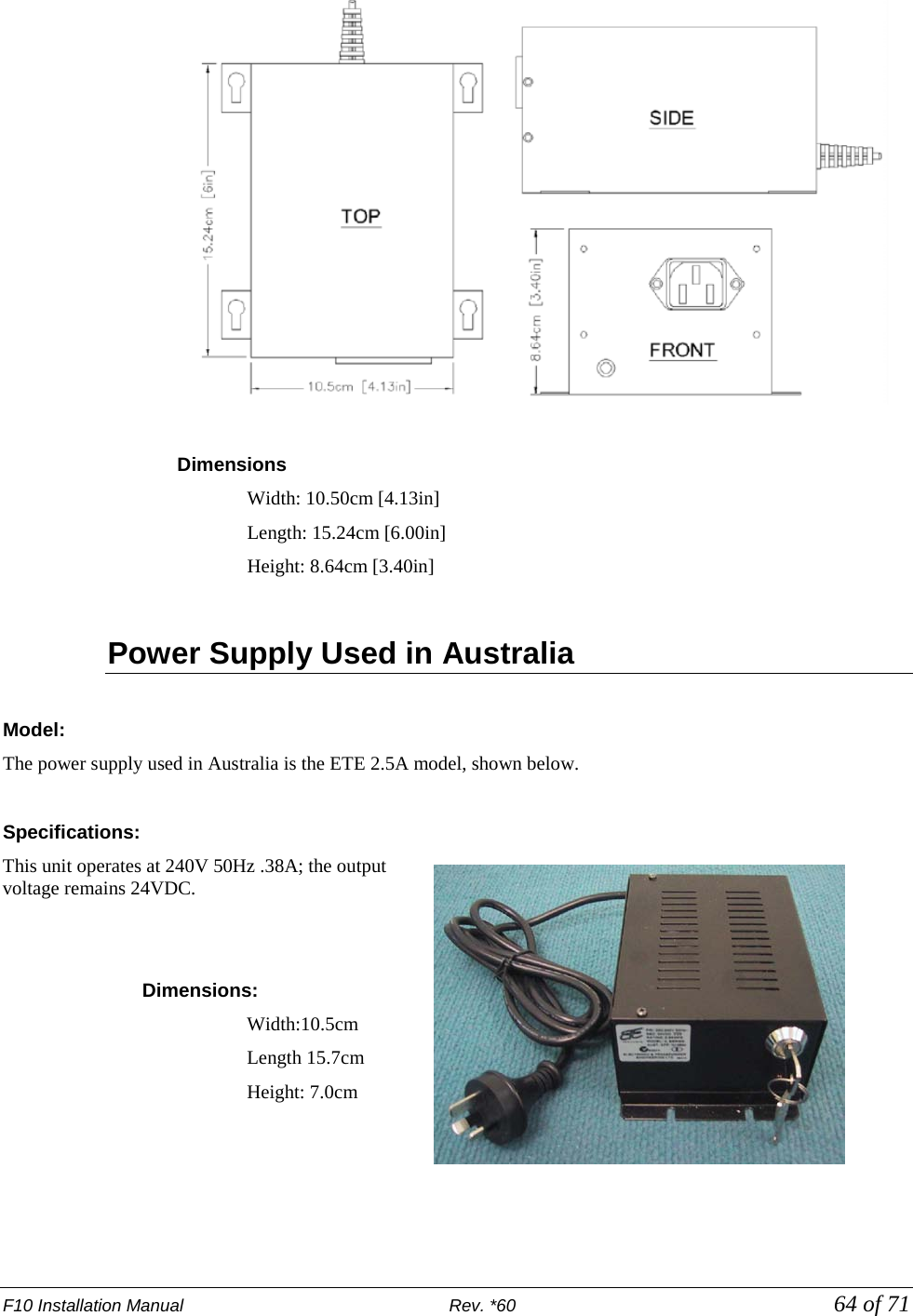 F10 Installation Manual                          Rev. *60            64 of 71   Dimensions  Width: 10.50cm [4.13in]  Length: 15.24cm [6.00in]  Height: 8.64cm [3.40in]  Power Supply Used in Australia   Model: The power supply used in Australia is the ETE 2.5A model, shown below.   Specifications: This unit operates at 240V 50Hz .38A; the output voltage remains 24VDC.    Dimensions:  Width:10.5cm  Length 15.7cm Height: 7.0cm    