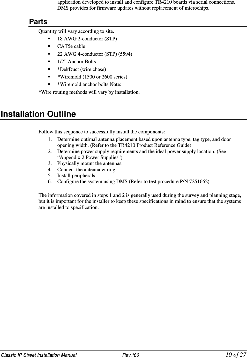 Classic IP Street Installation Manual                           Rev.*60            10 of 27 application developed to install and configure TR4210 boards via serial connections. DMS provides for firmware updates without replacement of microchips. Parts Quantity will vary according to site.  18 AWG 2-conductor (STP)  CAT5e cable  22 AWG 4-conductor (STP) (5594)   1/2” Anchor Bolts  *DekDuct (wire chase)  *Wiremold (1500 or 2600 series)  *Wiremold anchor bolts Note:  *Wire routing methods will vary by installation.  Installation Outline   Follow this sequence to successfully install the components:  1. Determine optimal antenna placement based upon antenna type, tag type, and door opening width. (Refer to the TR4210 Product Reference Guide) 2. Determine power supply requirements and the ideal power supply location. (See “Appendix 2 Power Supplies”)  3. Physically mount the antennas.  4. Connect the antenna wiring. 5. Install peripherals.  6. Configure the system using DMS.(Refer to test procedure P/N 7251662)  The information covered in steps 1 and 2 is generally used during the survey and planning stage, but it is important for the installer to keep these specifications in mind to ensure that the systems are installed to specification.   