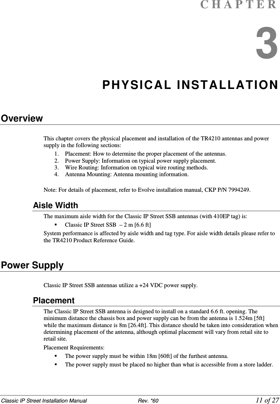 Classic IP Street Installation Manual                           Rev. *60             11 of 27 C H A P T E R  3 PHYSICAL INSTALLATION  Overview  This chapter covers the physical placement and installation of the TR4210 antennas and power supply in the following sections:  1. Placement: How to determine the proper placement of the antennas.  2. Power Supply: Information on typical power supply placement.  3. Wire Routing: Information on typical wire routing methods.  4. Antenna Mounting: Antenna mounting information.  Note: For details of placement, refer to Evolve installation manual, CKP P/N 7994249. Aisle Width The maximum aisle width for the Classic IP Street SSB antennas (with 410EP tag) is:   Classic IP Street SSB  – 2 m [6.6 ft] System performance is affected by aisle width and tag type. For aisle width details please refer to the TR4210 Product Reference Guide.  Power Supply  Classic IP Street SSB antennas utilize a +24 VDC power supply. Placement The Classic IP Street SSB antenna is designed to install on a standard 6.6 ft. opening. The minimum distance the chassis box and power supply can be from the antenna is 1.524m [5ft] while the maximum distance is 8m [26.4ft]. This distance should be taken into consideration when determining placement of the antenna, although optimal placement will vary from retail site to retail site. Placement Requirements:   The power supply must be within 18m [60ft] of the furthest antenna.   The power supply must be placed no higher than what is accessible from a store ladder. 