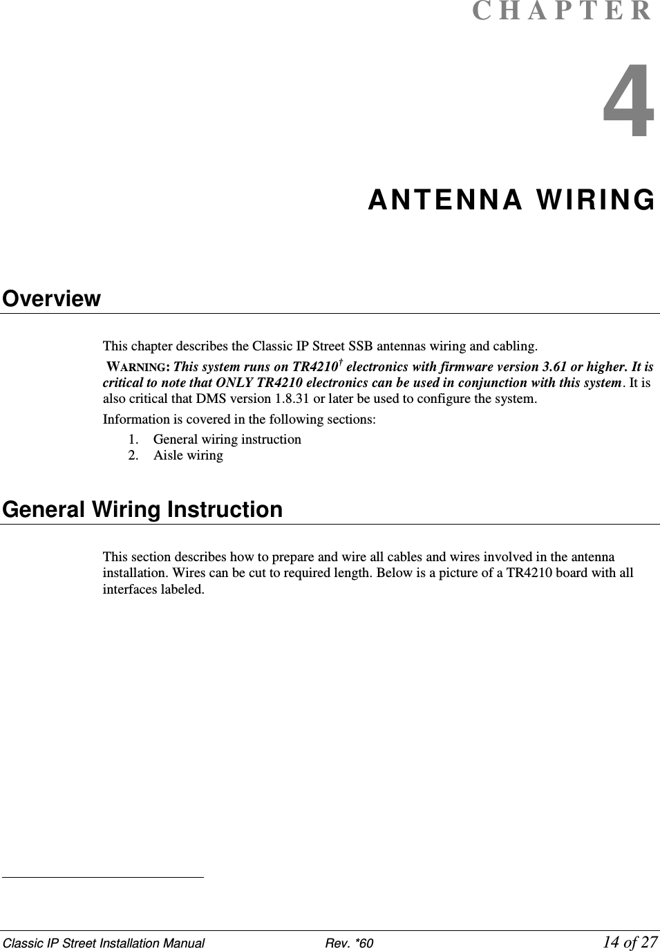 Classic IP Street Installation Manual                           Rev. *60             14 of 27 C H A P T E R  4 ANTENN A WIRING    Overview  This chapter describes the Classic IP Street SSB antennas wiring and cabling.  WARNING: This system runs on TR4210† electronics with firmware version 3.61 or higher. It is critical to note that ONLY TR4210 electronics can be used in conjunction with this system. It is also critical that DMS version 1.8.31 or later be used to configure the system. Information is covered in the following sections: 1. General wiring instruction 2. Aisle wiring    General Wiring Instruction  This section describes how to prepare and wire all cables and wires involved in the antenna installation. Wires can be cut to required length. Below is a picture of a TR4210 board with all interfaces labeled.                                                    