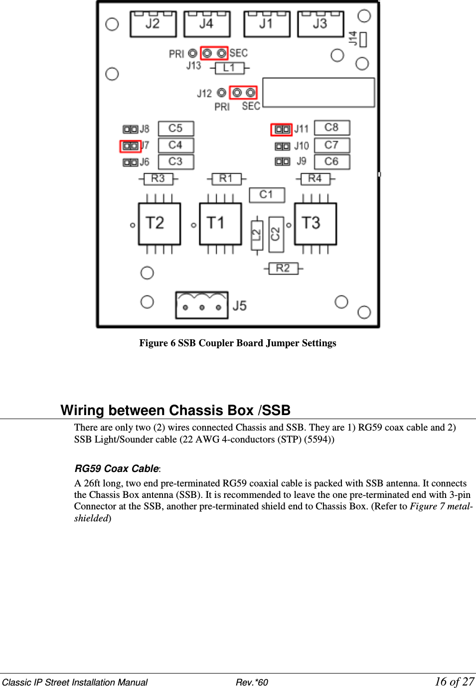 Classic IP Street Installation Manual                           Rev.*60            16 of 27  Figure 6 SSB Coupler Board Jumper Settings                   Wiring between Chassis Box /SSB There are only two (2) wires connected Chassis and SSB. They are 1) RG59 coax cable and 2) SSB Light/Sounder cable (22 AWG 4-conductors (STP) (5594))  RG59 Coax Cable:  A 26ft long, two end pre-terminated RG59 coaxial cable is packed with SSB antenna. It connects the Chassis Box antenna (SSB). It is recommended to leave the one pre-terminated end with 3-pin Connector at the SSB, another pre-terminated shield end to Chassis Box. (Refer to Figure 7 metal-shielded) 
