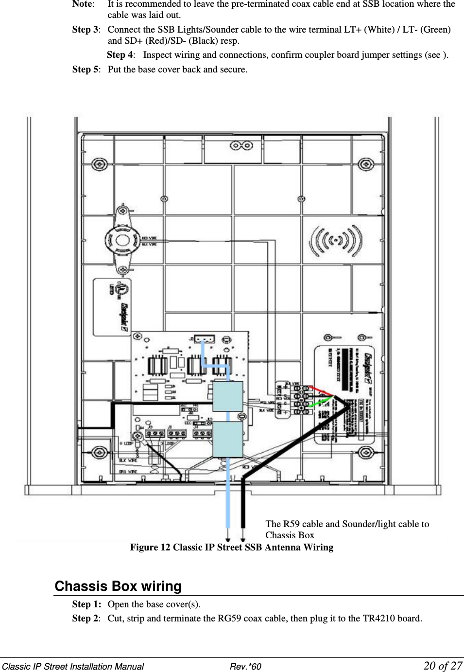 Classic IP Street Installation Manual                           Rev.*60            20 of 27 Note:   It is recommended to leave the pre-terminated coax cable end at SSB location where the cable was laid out. Step 3:   Connect the SSB Lights/Sounder cable to the wire terminal LT+ (White) / LT- (Green) and SD+ (Red)/SD- (Black) resp. Step 4:   Inspect wiring and connections, confirm coupler board jumper settings (see ). Step 5:  Put the base cover back and secure.    Figure 12 Classic IP Street SSB Antenna Wiring  Chassis Box wiring Step 1:  Open the base cover(s). Step 2:  Cut, strip and terminate the RG59 coax cable, then plug it to the TR4210 board. The R59 cable and Sounder/light cable to Chassis Box 