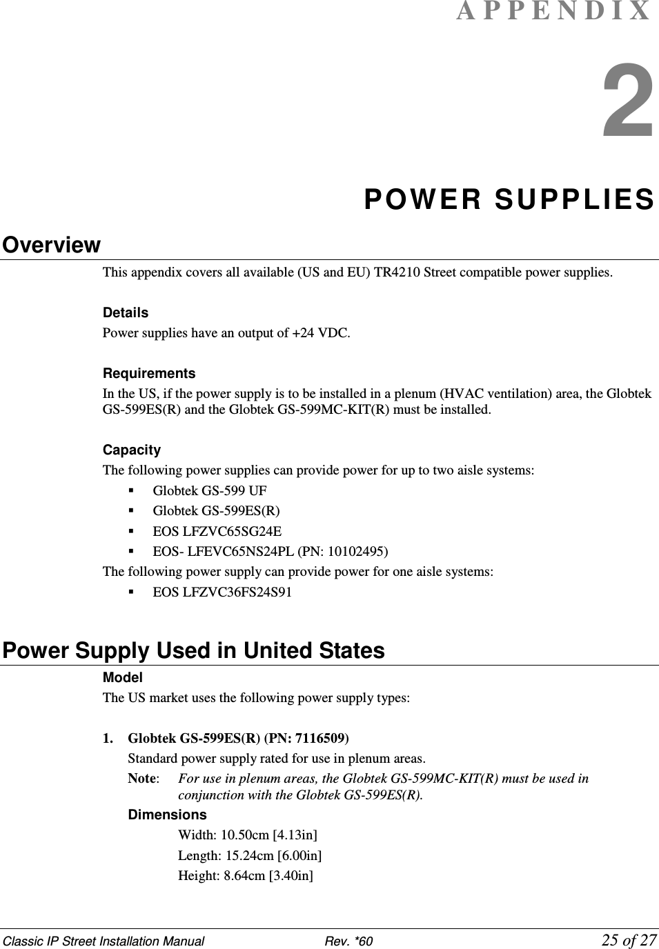 Classic IP Street Installation Manual                           Rev. *60             25 of 27 A P P E N D I X  2 POWER SUPPLIES Overview This appendix covers all available (US and EU) TR4210 Street compatible power supplies.  Details Power supplies have an output of +24 VDC.  Requirements In the US, if the power supply is to be installed in a plenum (HVAC ventilation) area, the Globtek GS-599ES(R) and the Globtek GS-599MC-KIT(R) must be installed.  Capacity The following power supplies can provide power for up to two aisle systems:  Globtek GS-599 UF  Globtek GS-599ES(R)  EOS LFZVC65SG24E  EOS- LFEVC65NS24PL (PN: 10102495) The following power supply can provide power for one aisle systems:  EOS LFZVC36FS24S91  Power Supply Used in United States Model  The US market uses the following power supply types:  1. Globtek GS-599ES(R) (PN: 7116509) Standard power supply rated for use in plenum areas.  Note:   For use in plenum areas, the Globtek GS-599MC-KIT(R) must be used in conjunction with the Globtek GS-599ES(R).  Dimensions  Width: 10.50cm [4.13in]  Length: 15.24cm [6.00in]  Height: 8.64cm [3.40in] 