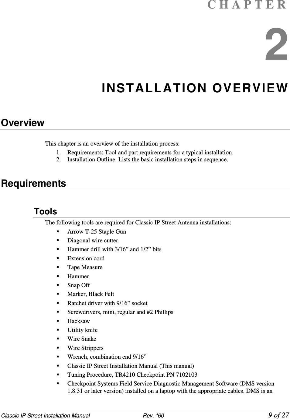 Classic IP Street Installation Manual                           Rev. *60             9 of 27 C H A P T E R  2 INSTALL ATION OVERVIEW  Overview  This chapter is an overview of the installation process:  1. Requirements: Tool and part requirements for a typical installation.  2. Installation Outline: Lists the basic installation steps in sequence.   Requirements  Tools  The following tools are required for Classic IP Street Antenna installations:  Arrow T-25 Staple Gun  Diagonal wire cutter   Hammer drill with 3/16” and 1/2” bits  Extension cord   Tape Measure  Hammer  Snap Off   Marker, Black Felt   Ratchet driver with 9/16” socket  Screwdrivers, mini, regular and #2 Phillips   Hacksaw  Utility knife  Wire Snake  Wire Strippers   Wrench, combination end 9/16”  Classic IP Street Installation Manual (This manual)  Tuning Procedure, TR4210 Checkpoint PN 7102103  Checkpoint Systems Field Service Diagnostic Management Software (DMS version 1.8.31 or later version) installed on a laptop with the appropriate cables. DMS is an 