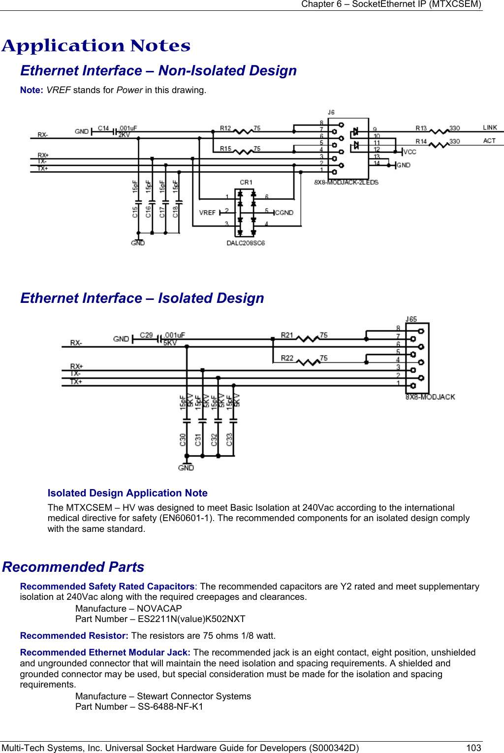 Chapter 6 – SocketEthernet IP (MTXCSEM)  Multi-Tech Systems, Inc. Universal Socket Hardware Guide for Developers (S000342D)  103  Application Notes Ethernet Interface – Non-Isolated Design Note: VREF stands for Power in this drawing.    Ethernet Interface – Isolated Design  Isolated Design Application Note The MTXCSEM – HV was designed to meet Basic Isolation at 240Vac according to the international medical directive for safety (EN60601-1). The recommended components for an isolated design comply with the same standard.    Recommended Parts Recommended Safety Rated Capacitors: The recommended capacitors are Y2 rated and meet supplementary isolation at 240Vac along with the required creepages and clearances. Manufacture – NOVACAP Part Number – ES2211N(value)K502NXT Recommended Resistor: The resistors are 75 ohms 1/8 watt. Recommended Ethernet Modular Jack: The recommended jack is an eight contact, eight position, unshielded and ungrounded connector that will maintain the need isolation and spacing requirements. A shielded and grounded connector may be used, but special consideration must be made for the isolation and spacing requirements.  Manufacture – Stewart Connector Systems Part Number – SS-6488-NF-K1    