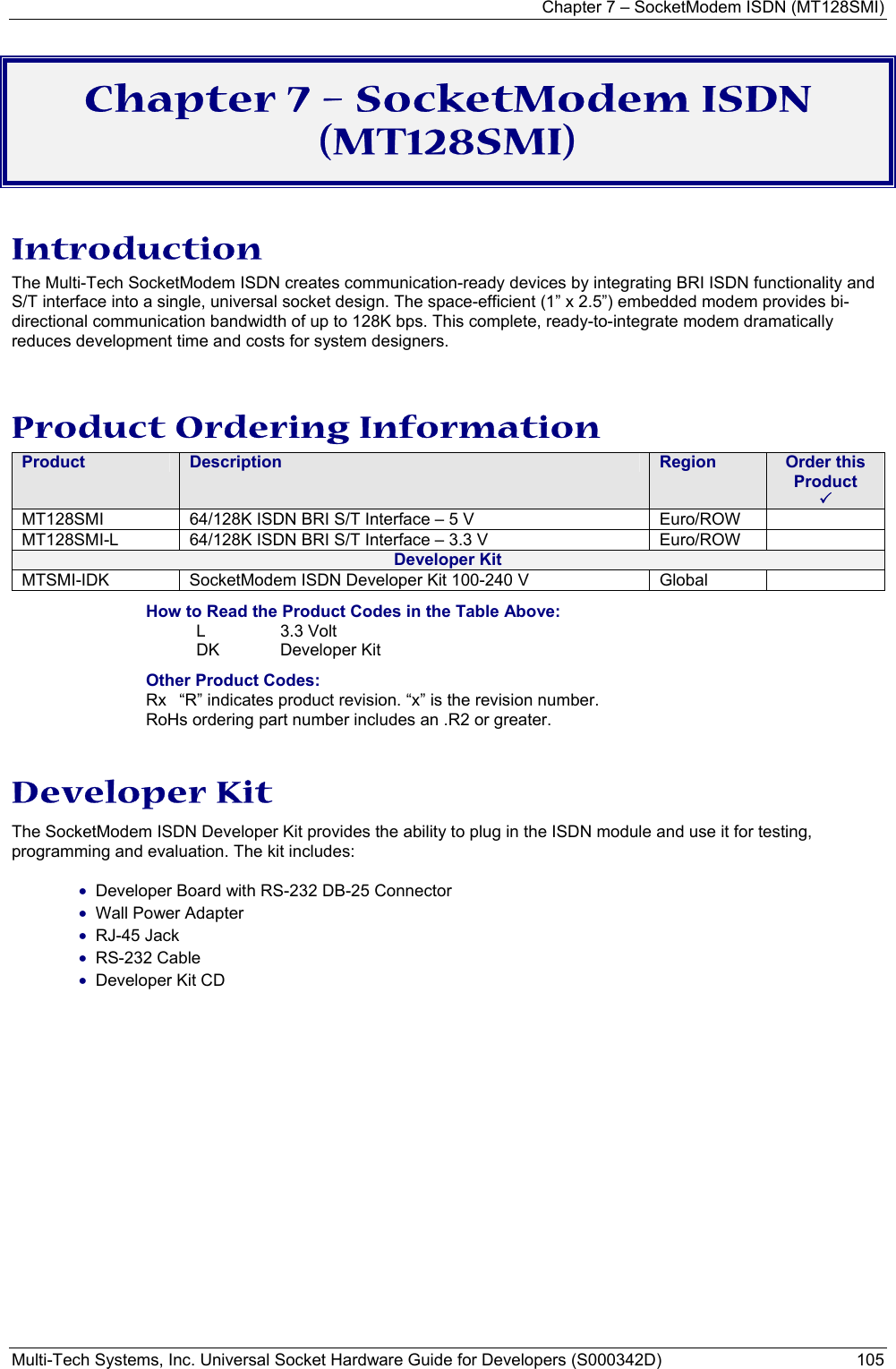 Chapter 7 – SocketModem ISDN (MT128SMI) Multi-Tech Systems, Inc. Universal Socket Hardware Guide for Developers (S000342D)  105  Chapter 7 – SocketModem ISDN (MT128SMI) Introduction The Multi-Tech SocketModem ISDN creates communication-ready devices by integrating BRI ISDN functionality and S/T interface into a single, universal socket design. The space-efficient (1” x 2.5”) embedded modem provides bi-directional communication bandwidth of up to 128K bps. This complete, ready-to-integrate modem dramatically reduces development time and costs for system designers.   Product Ordering Information Product  Description  Region  Order this Product   3 MT128SMI  64/128K ISDN BRI S/T Interface – 5 V     Euro/ROW   MT128SMI-L  64/128K ISDN BRI S/T Interface – 3.3 V       Euro/ROW   Developer Kit MTSMI-IDK  SocketModem ISDN Developer Kit 100-240 V  Global   How to Read the Product Codes in the Table Above: L 3.3 Volt  DK Developer Kit Other Product Codes: Rx  “R” indicates product revision. “x” is the revision number. RoHs ordering part number includes an .R2 or greater.  Developer Kit The SocketModem ISDN Developer Kit provides the ability to plug in the ISDN module and use it for testing, programming and evaluation. The kit includes:  • Developer Board with RS-232 DB-25 Connector • Wall Power Adapter • RJ-45 Jack • RS-232 Cable • Developer Kit CD  