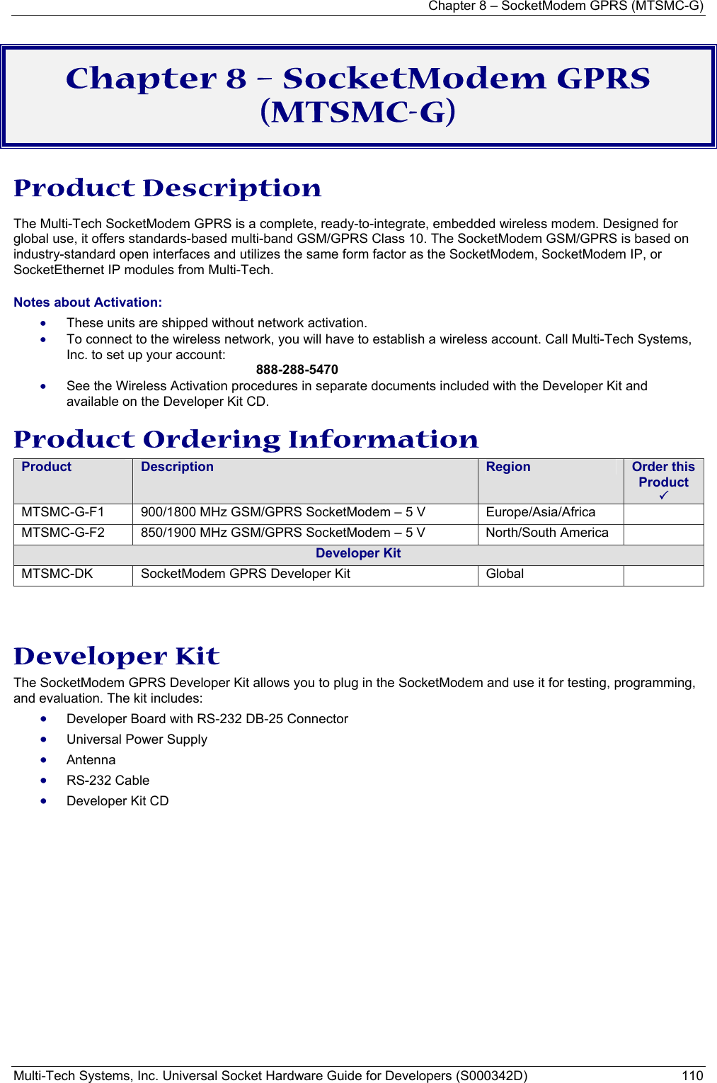 Chapter 8 – SocketModem GPRS (MTSMC-G) Multi-Tech Systems, Inc. Universal Socket Hardware Guide for Developers (S000342D)  110  Chapter 8 – SocketModem GPRS (MTSMC-G)  Product Description The Multi-Tech SocketModem GPRS is a complete, ready-to-integrate, embedded wireless modem. Designed for global use, it offers standards-based multi-band GSM/GPRS Class 10. The SocketModem GSM/GPRS is based on industry-standard open interfaces and utilizes the same form factor as the SocketModem, SocketModem IP, or SocketEthernet IP modules from Multi-Tech. Notes about Activation:  • These units are shipped without network activation.  • To connect to the wireless network, you will have to establish a wireless account. Call Multi-Tech Systems, Inc. to set up your account:   888-288-5470 • See the Wireless Activation procedures in separate documents included with the Developer Kit and available on the Developer Kit CD. Product Ordering Information Product  Description  Region  Order this Product 3 MTSMC-G-F1  900/1800 MHz GSM/GPRS SocketModem – 5 V  Europe/Asia/Africa   MTSMC-G-F2  850/1900 MHz GSM/GPRS SocketModem – 5 V  North/South America   Developer Kit MTSMC-DK  SocketModem GPRS Developer Kit  Global     Developer Kit The SocketModem GPRS Developer Kit allows you to plug in the SocketModem and use it for testing, programming, and evaluation. The kit includes: • Developer Board with RS-232 DB-25 Connector  • Universal Power Supply  • Antenna  • RS-232 Cable • Developer Kit CD 