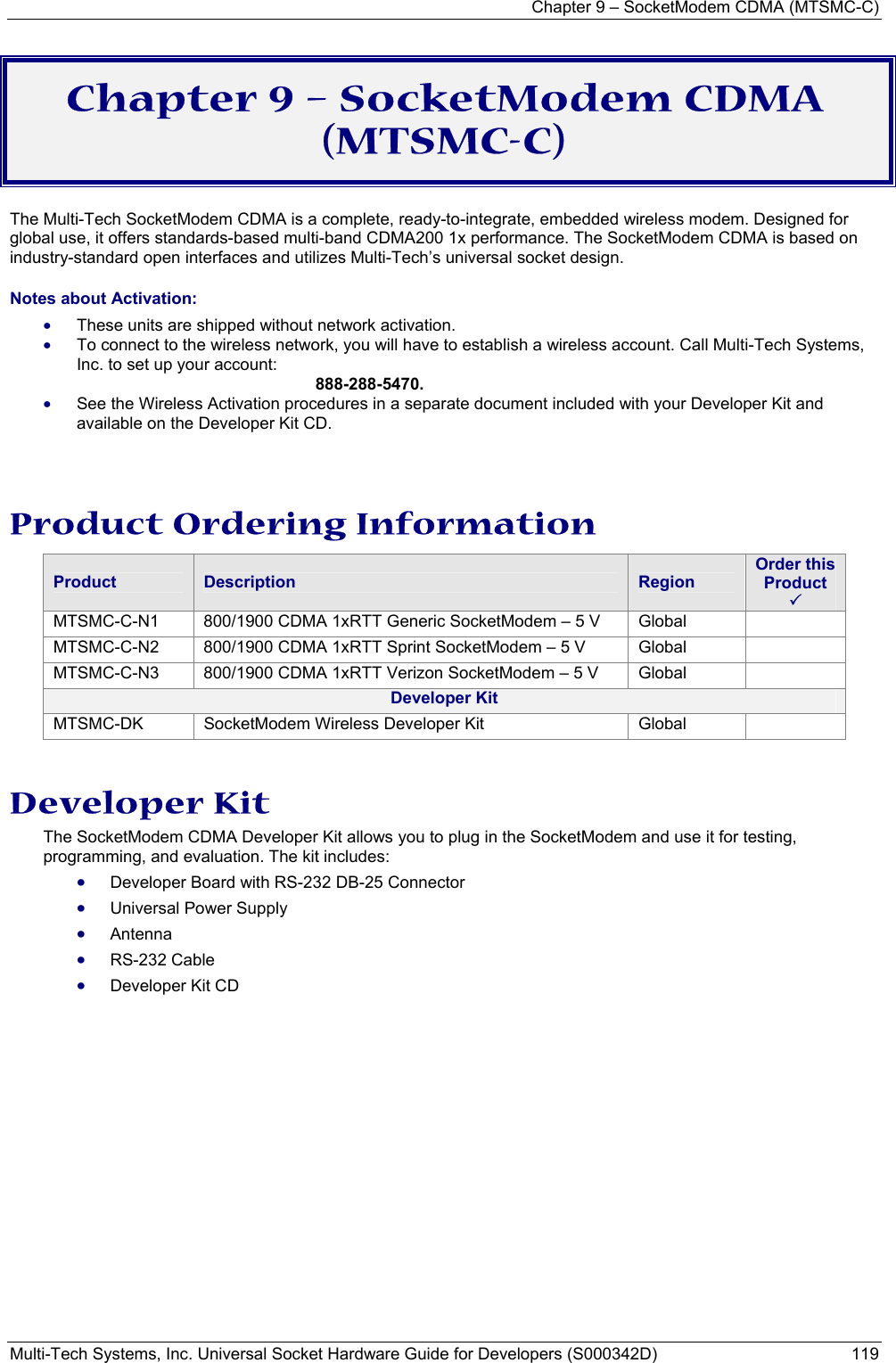 Chapter 9 – SocketModem CDMA (MTSMC-C) Multi-Tech Systems, Inc. Universal Socket Hardware Guide for Developers (S000342D)  119  Chapter 9 – SocketModem CDMA (MTSMC-C) The Multi-Tech SocketModem CDMA is a complete, ready-to-integrate, embedded wireless modem. Designed for global use, it offers standards-based multi-band CDMA200 1x performance. The SocketModem CDMA is based on industry-standard open interfaces and utilizes Multi-Tech’s universal socket design. Notes about Activation:  • These units are shipped without network activation.  • To connect to the wireless network, you will have to establish a wireless account. Call Multi-Tech Systems, Inc. to set up your account:   888-288-5470. • See the Wireless Activation procedures in a separate document included with your Developer Kit and available on the Developer Kit CD.  Product Ordering Information Product  Description  Region Order this Product  3 MTSMC-C-N1  800/1900 CDMA 1xRTT Generic SocketModem – 5 V  Global   MTSMC-C-N2  800/1900 CDMA 1xRTT Sprint SocketModem – 5 V  Global   MTSMC-C-N3  800/1900 CDMA 1xRTT Verizon SocketModem – 5 V  Global   Developer Kit MTSMC-DK  SocketModem Wireless Developer Kit  Global    Developer Kit The SocketModem CDMA Developer Kit allows you to plug in the SocketModem and use it for testing, programming, and evaluation. The kit includes: • Developer Board with RS-232 DB-25 Connector  • Universal Power Supply • Antenna  • RS-232 Cable • Developer Kit CD 