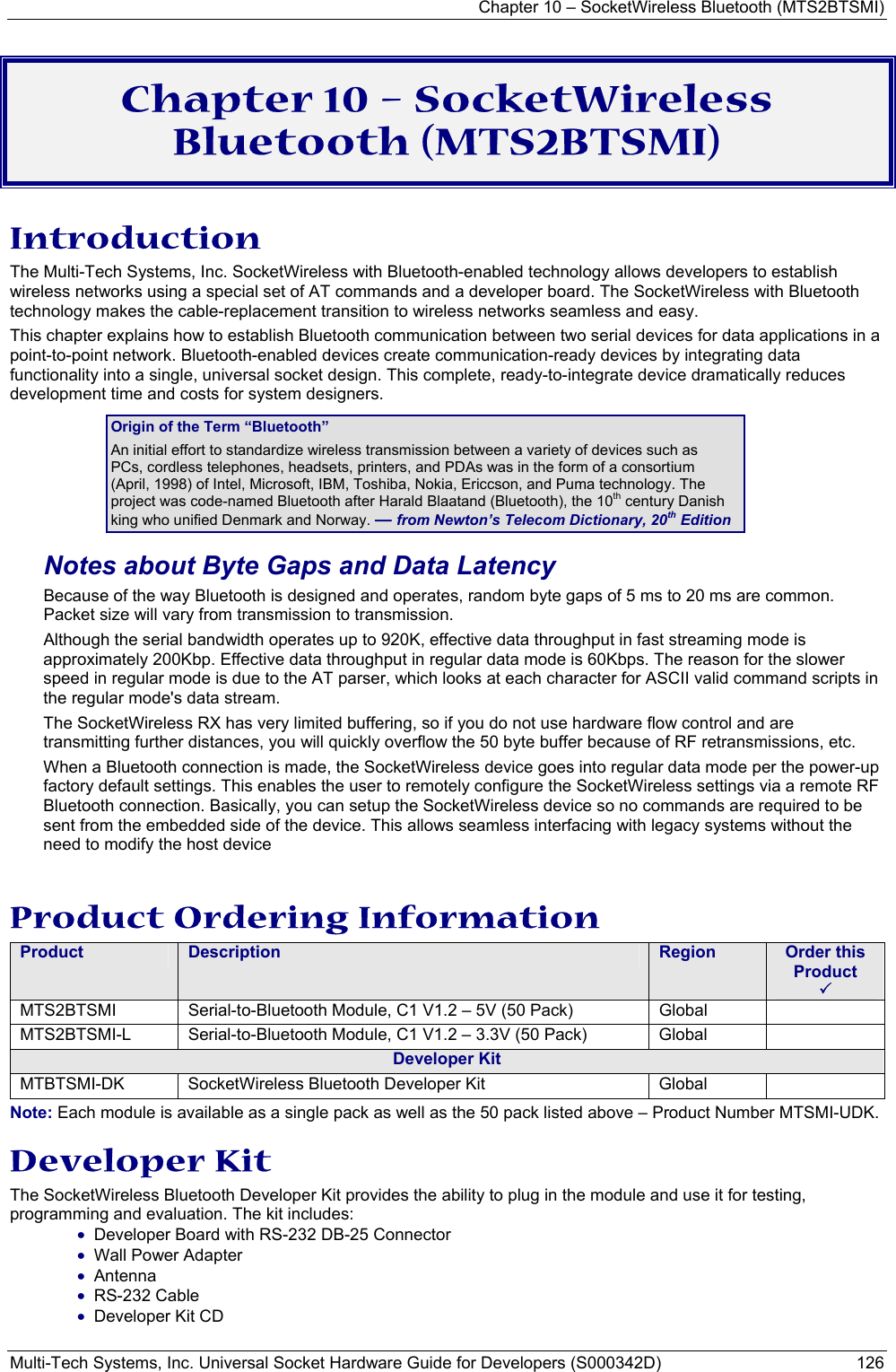 Chapter 10 – SocketWireless Bluetooth (MTS2BTSMI) Multi-Tech Systems, Inc. Universal Socket Hardware Guide for Developers (S000342D)  126  Chapter 10 – SocketWireless Bluetooth (MTS2BTSMI) Introduction The Multi-Tech Systems, Inc. SocketWireless with Bluetooth-enabled technology allows developers to establish wireless networks using a special set of AT commands and a developer board. The SocketWireless with Bluetooth technology makes the cable-replacement transition to wireless networks seamless and easy.  This chapter explains how to establish Bluetooth communication between two serial devices for data applications in a point-to-point network. Bluetooth-enabled devices create communication-ready devices by integrating data functionality into a single, universal socket design. This complete, ready-to-integrate device dramatically reduces development time and costs for system designers. Origin of the Term “Bluetooth” An initial effort to standardize wireless transmission between a variety of devices such as PCs, cordless telephones, headsets, printers, and PDAs was in the form of a consortium (April, 1998) of Intel, Microsoft, IBM, Toshiba, Nokia, Ericcson, and Puma technology. The project was code-named Bluetooth after Harald Blaatand (Bluetooth), the 10th century Danish king who unified Denmark and Norway. — from Newton’s Telecom Dictionary, 20th Edition Notes about Byte Gaps and Data Latency Because of the way Bluetooth is designed and operates, random byte gaps of 5 ms to 20 ms are common. Packet size will vary from transmission to transmission.  Although the serial bandwidth operates up to 920K, effective data throughput in fast streaming mode is approximately 200Kbp. Effective data throughput in regular data mode is 60Kbps. The reason for the slower speed in regular mode is due to the AT parser, which looks at each character for ASCII valid command scripts in the regular mode&apos;s data stream.  The SocketWireless RX has very limited buffering, so if you do not use hardware flow control and are transmitting further distances, you will quickly overflow the 50 byte buffer because of RF retransmissions, etc.   When a Bluetooth connection is made, the SocketWireless device goes into regular data mode per the power-up factory default settings. This enables the user to remotely configure the SocketWireless settings via a remote RF Bluetooth connection. Basically, you can setup the SocketWireless device so no commands are required to be sent from the embedded side of the device. This allows seamless interfacing with legacy systems without the need to modify the host device  Product Ordering Information Product  Description  Region  Order this Product   3 MTS2BTSMI Serial-to-Bluetooth Module, C1 V1.2 – 5V (50 Pack)    Global   MTS2BTSMI-L  Serial-to-Bluetooth Module, C1 V1.2 – 3.3V (50 Pack)     Global   Developer Kit MTBTSMI-DK  SocketWireless Bluetooth Developer Kit  Global   Note: Each module is available as a single pack as well as the 50 pack listed above – Product Number MTSMI-UDK.  Developer Kit The SocketWireless Bluetooth Developer Kit provides the ability to plug in the module and use it for testing, programming and evaluation. The kit includes: • Developer Board with RS-232 DB-25 Connector • Wall Power Adapter • Antenna • RS-232 Cable • Developer Kit CD 