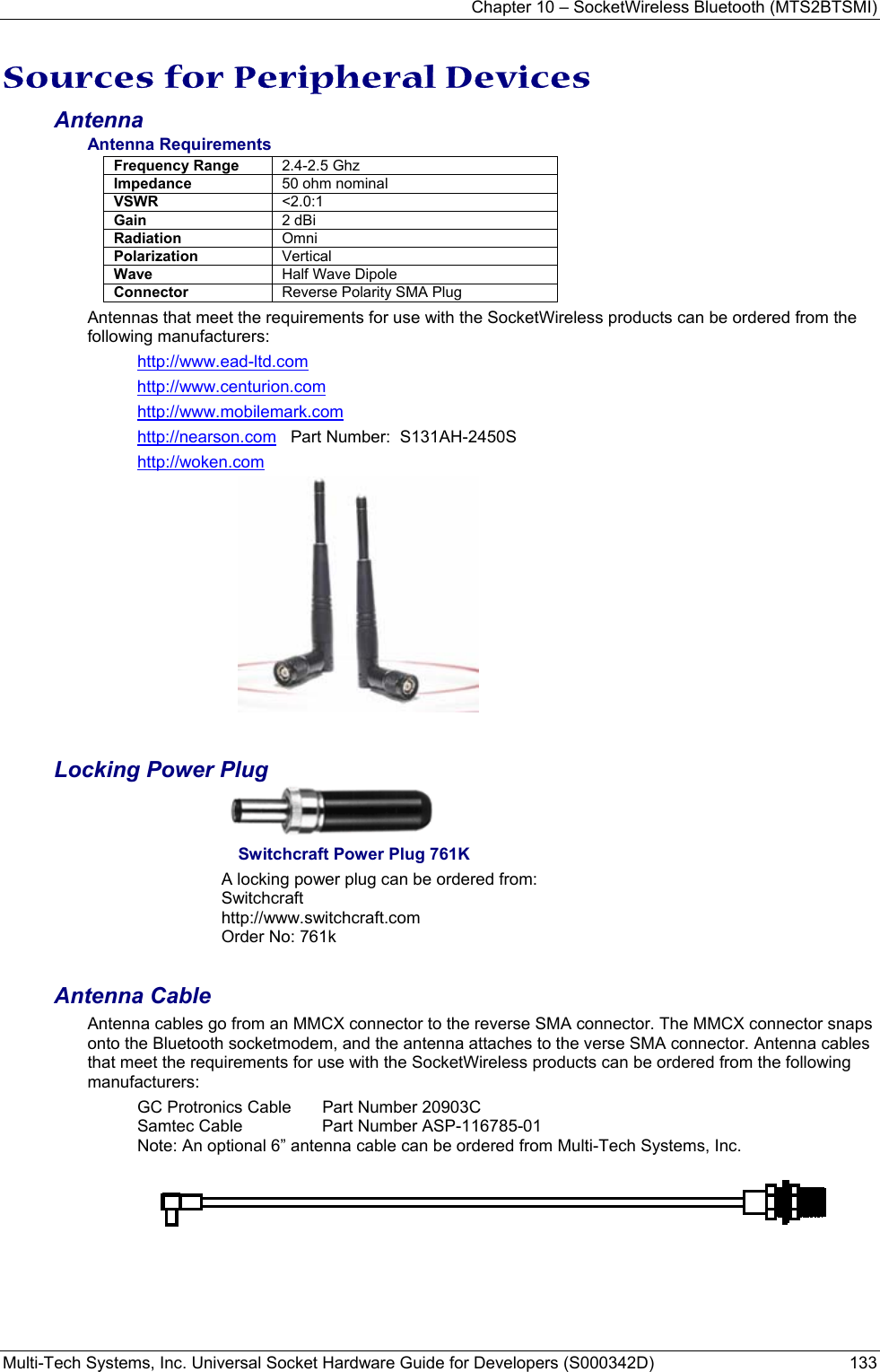Chapter 10 – SocketWireless Bluetooth (MTS2BTSMI) Multi-Tech Systems, Inc. Universal Socket Hardware Guide for Developers (S000342D)  133  Sources for Peripheral Devices Antenna Antenna Requirements Frequency Range  2.4-2.5 Ghz Impedance  50 ohm nominal VSWR  &lt;2.0:1 Gain  2 dBi Radiation  Omni Polarization  Vertical Wave  Half Wave Dipole Connector  Reverse Polarity SMA Plug  Antennas that meet the requirements for use with the SocketWireless products can be ordered from the following manufacturers: http://www.ead-ltd.com http://www.centurion.com http://www.mobilemark.com http://nearson.com   Part Number:  S131AH-2450S  http://woken.com  Locking Power Plug   Switchcraft Power Plug 761K A locking power plug can be ordered from: Switchcraft  http://www.switchcraft.com Order No: 761k  Antenna Cable Antenna cables go from an MMCX connector to the reverse SMA connector. The MMCX connector snaps onto the Bluetooth socketmodem, and the antenna attaches to the verse SMA connector. Antenna cables that meet the requirements for use with the SocketWireless products can be ordered from the following manufacturers: GC Protronics Cable   Part Number 20903C Samtec Cable  Part Number ASP-116785-01 Note: An optional 6” antenna cable can be ordered from Multi-Tech Systems, Inc. 