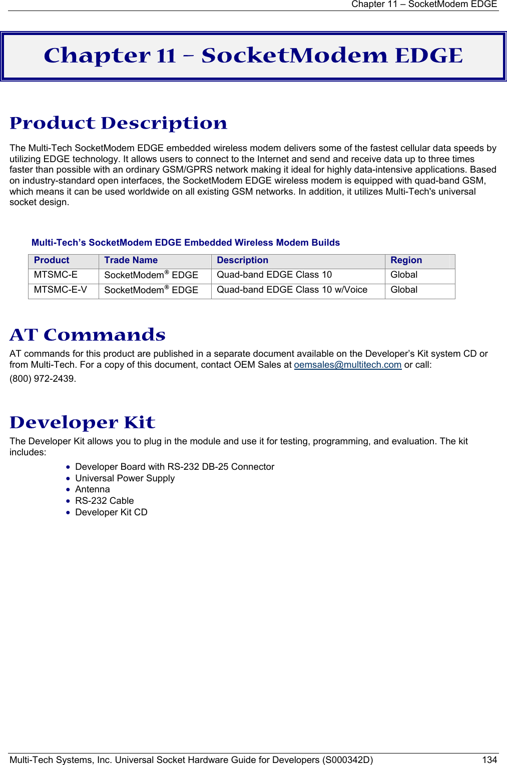 Chapter 11 – SocketModem EDGE Multi-Tech Systems, Inc. Universal Socket Hardware Guide for Developers (S000342D)  134  Chapter 11 – SocketModem EDGE  Product Description The Multi-Tech SocketModem EDGE embedded wireless modem delivers some of the fastest cellular data speeds by utilizing EDGE technology. It allows users to connect to the Internet and send and receive data up to three times faster than possible with an ordinary GSM/GPRS network making it ideal for highly data-intensive applications. Based on industry-standard open interfaces, the SocketModem EDGE wireless modem is equipped with quad-band GSM, which means it can be used worldwide on all existing GSM networks. In addition, it utilizes Multi-Tech&apos;s universal socket design.     Multi-Tech’s SocketModem EDGE Embedded Wireless Modem Builds Product  Trade Name  Description  Region MTSMC-E  SocketModem EDGE  Quad-band EDGE Class 10  Global MTSMC-E-V  SocketModem EDGE  Quad-band EDGE Class 10 w/Voice  Global  AT Commands  AT commands for this product are published in a separate document available on the Developer’s Kit system CD or from Multi-Tech. For a copy of this document, contact OEM Sales at oemsales@multitech.com or call: (800) 972-2439.  Developer Kit The Developer Kit allows you to plug in the module and use it for testing, programming, and evaluation. The kit includes: • Developer Board with RS-232 DB-25 Connector  • Universal Power Supply  • Antenna  • RS-232 Cable • Developer Kit CD  