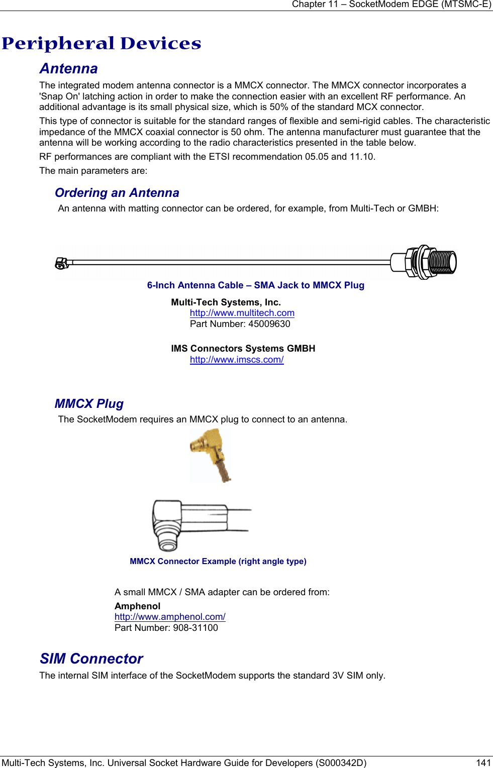 Chapter 11 – SocketModem EDGE (MTSMC-E) Multi-Tech Systems, Inc. Universal Socket Hardware Guide for Developers (S000342D)  141  Peripheral Devices Antenna  The integrated modem antenna connector is a MMCX connector. The MMCX connector incorporates a &apos;Snap On&apos; latching action in order to make the connection easier with an excellent RF performance. An additional advantage is its small physical size, which is 50% of the standard MCX connector. This type of connector is suitable for the standard ranges of flexible and semi-rigid cables. The characteristic impedance of the MMCX coaxial connector is 50 ohm. The antenna manufacturer must guarantee that the antenna will be working according to the radio characteristics presented in the table below. RF performances are compliant with the ETSI recommendation 05.05 and 11.10. The main parameters are: Ordering an Antenna An antenna with matting connector can be ordered, for example, from Multi-Tech or GMBH:    6-Inch Antenna Cable – SMA Jack to MMCX Plug Multi-Tech Systems, Inc. http://www.multitech.com Part Number: 45009630         IMS Connectors Systems GMBH http://www.imscs.com/   MMCX Plug  The SocketModem requires an MMCX plug to connect to an antenna.                                                    MMCX Connector Example (right angle type)  A small MMCX / SMA adapter can be ordered from: Amphenol  http://www.amphenol.com/ Part Number: 908-31100  SIM Connector The internal SIM interface of the SocketModem supports the standard 3V SIM only.       