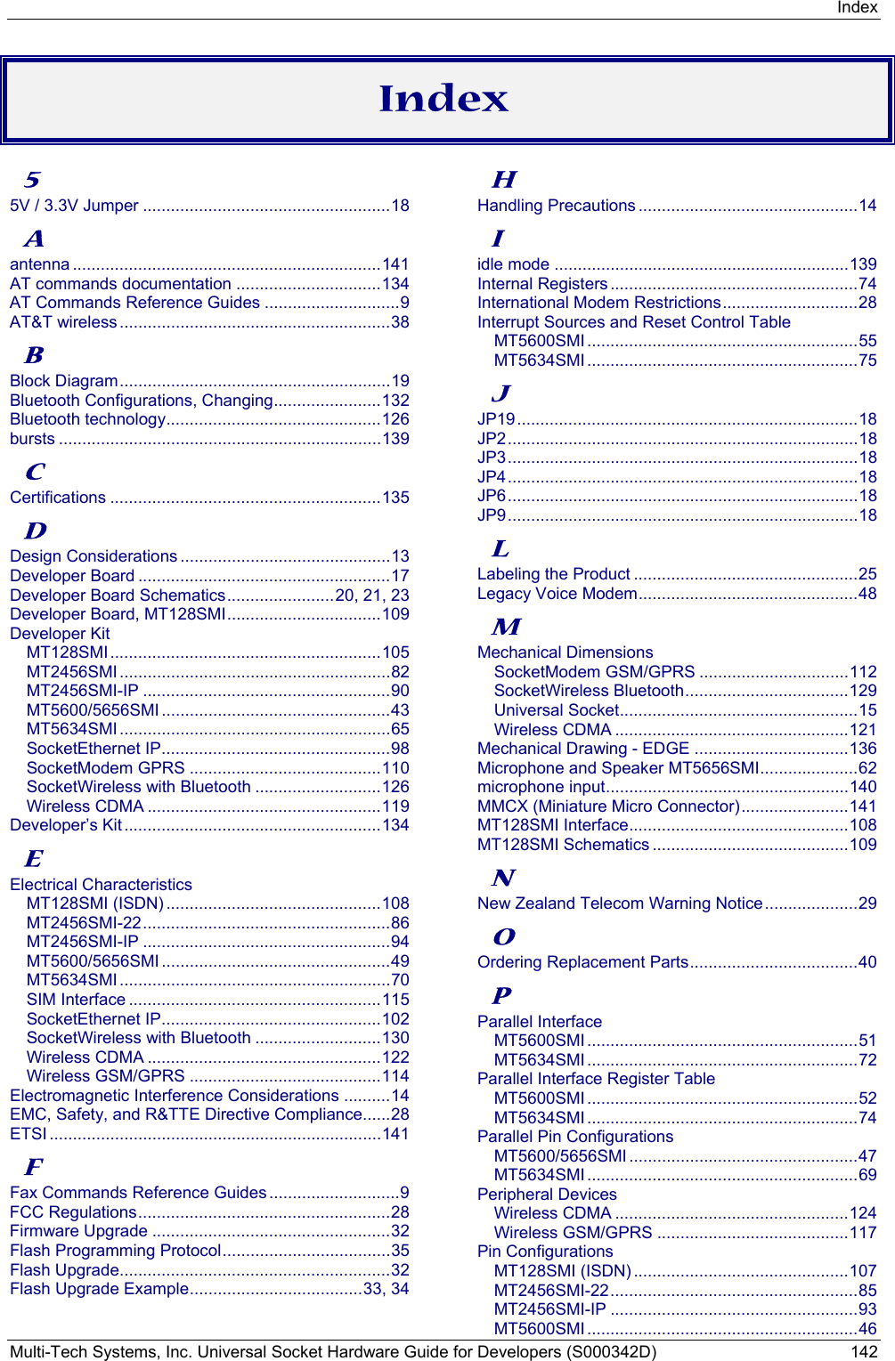 Index Multi-Tech Systems, Inc. Universal Socket Hardware Guide for Developers (S000342D)  142  Index 5 5V / 3.3V Jumper .....................................................18 A antenna ..................................................................141 AT commands documentation ...............................134 AT Commands Reference Guides .............................9 AT&amp;T wireless..........................................................38 B Block Diagram..........................................................19 Bluetooth Configurations, Changing.......................132 Bluetooth technology..............................................126 bursts .....................................................................139 C Certifications ..........................................................135 D Design Considerations .............................................13 Developer Board ......................................................17 Developer Board Schematics.......................20, 21, 23 Developer Board, MT128SMI.................................109 Developer Kit MT128SMI..........................................................105 MT2456SMI ..........................................................82 MT2456SMI-IP .....................................................90 MT5600/5656SMI .................................................43 MT5634SMI ..........................................................65 SocketEthernet IP.................................................98 SocketModem GPRS .........................................110 SocketWireless with Bluetooth ...........................126 Wireless CDMA ..................................................119 Developer’s Kit .......................................................134 E Electrical Characteristics MT128SMI (ISDN) ..............................................108 MT2456SMI-22.....................................................86 MT2456SMI-IP .....................................................94 MT5600/5656SMI .................................................49 MT5634SMI ..........................................................70 SIM Interface ......................................................115 SocketEthernet IP...............................................102 SocketWireless with Bluetooth ...........................130 Wireless CDMA ..................................................122 Wireless GSM/GPRS .........................................114 Electromagnetic Interference Considerations ..........14 EMC, Safety, and R&amp;TTE Directive Compliance......28 ETSI .......................................................................141 F Fax Commands Reference Guides............................9 FCC Regulations......................................................28 Firmware Upgrade ...................................................32 Flash Programming Protocol....................................35 Flash Upgrade..........................................................32 Flash Upgrade Example.....................................33, 34 H Handling Precautions ...............................................14 I idle mode ...............................................................139 Internal Registers .....................................................74 International Modem Restrictions.............................28 Interrupt Sources and Reset Control Table MT5600SMI ..........................................................55 MT5634SMI ..........................................................75 J JP19.........................................................................18 JP2...........................................................................18 JP3...........................................................................18 JP4...........................................................................18 JP6...........................................................................18 JP9...........................................................................18 L Labeling the Product ................................................25 Legacy Voice Modem...............................................48 M Mechanical Dimensions SocketModem GSM/GPRS ................................112 SocketWireless Bluetooth...................................129 Universal Socket...................................................15 Wireless CDMA ..................................................121 Mechanical Drawing - EDGE .................................136 Microphone and Speaker MT5656SMI.....................62 microphone input....................................................140 MMCX (Miniature Micro Connector).......................141 MT128SMI Interface...............................................108 MT128SMI Schematics ..........................................109 N New Zealand Telecom Warning Notice....................29 O Ordering Replacement Parts....................................40 P Parallel Interface MT5600SMI ..........................................................51 MT5634SMI ..........................................................72 Parallel Interface Register Table MT5600SMI ..........................................................52 MT5634SMI ..........................................................74 Parallel Pin Configurations MT5600/5656SMI .................................................47 MT5634SMI ..........................................................69 Peripheral Devices Wireless CDMA ..................................................124 Wireless GSM/GPRS .........................................117 Pin Configurations MT128SMI (ISDN) ..............................................107 MT2456SMI-22.....................................................85 MT2456SMI-IP .....................................................93 MT5600SMI ..........................................................46 