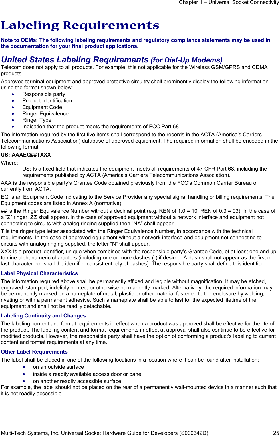 Chapter 1 – Universal Socket Connectivity Multi-Tech Systems, Inc. Universal Socket Hardware Guide for Developers (S000342D)  25  Labeling Requirements  Note to OEMs: The following labeling requirements and regulatory compliance statements may be used in the documentation for your final product applications. United States Labeling Requirements (for Dial-Up Modems) Telecom does not apply to all products. For example, this not applicable for the Wireless GSM/GPRS and CDMA products. Approved terminal equipment and approved protective circuitry shall prominently display the following information using the format shown below: • Responsible party • Product Identification • Equipment Code • Ringer Equivalence • Ringer Type • Indication that the product meets the requirements of FCC Part 68 The information required by the first five items shall correspond to the records in the ACTA (America&apos;s Carriers Telecommunications Association) database of approved equipment. The required information shall be encoded in the following format: US: AAAEQ##TXXX Where: US: Is a fixed field that indicates the equipment meets all requirements of 47 CFR Part 68, including the requirements published by ACTA (America&apos;s Carriers Telecommunications Association). AAA is the responsible party’s Grantee Code obtained previously from the FCC’s Common Carrier Bureau or currently from ACTA. EQ Is an Equipment Code indicating to the Service Provider any special signal handling or billing requirements. The Equipment codes are listed in Annex A (normative). ## is the Ringer Equivalence Number without a decimal point (e.g. REN of 1.0 = 10, REN of 0.3 = 03). In the case of a “Z” ringer, ZZ shall appear. In the case of approved equipment without a network interface and equipment not connecting to circuits with analog ringing supplied then “NA” shall appear. T is the ringer type letter associated with the Ringer Equivalence Number, in accordance with the technical requirements. In the case of approved equipment without a network interface and equipment not connecting to circuits with analog ringing supplied, the letter “N” shall appear. XXX Is a product identifier, unique when combined with the responsible party’s Grantee Code, of at least one and up to nine alphanumeric characters (including one or more dashes (-) if desired. A dash shall not appear as the first or last character nor shall the identifier consist entirely of dashes). The responsible party shall define this identifier. Label Physical Characteristics The information required above shall be permanently affixed and legible without magnification. It may be etched, engraved, stamped, indelibly printed, or otherwise permanently marked. Alternatively, the required information may be permanently marked on a nameplate of metal, plastic or other material fastened to the enclosure by welding, riveting or with a permanent adhesive. Such a nameplate shall be able to last for the expected lifetime of the equipment and shall not be readily detachable. Labeling Continuity and Changes The labeling content and format requirements in effect when a product was approved shall be effective for the life of the product. The labeling content and format requirements in effect at approval shall also continue to be effective for modified products. However, the responsible party shall have the option of conforming a product&apos;s labeling to current content and format requirements at any time. Other Label Requirements The label shall be placed in one of the following locations in a location where it can be found after installation: • on an outside surface • inside a readily available access door or panel • on another readily accessible surface For example, the label should not be placed on the rear of a permanently wall-mounted device in a manner such that it is not readily accessible. 