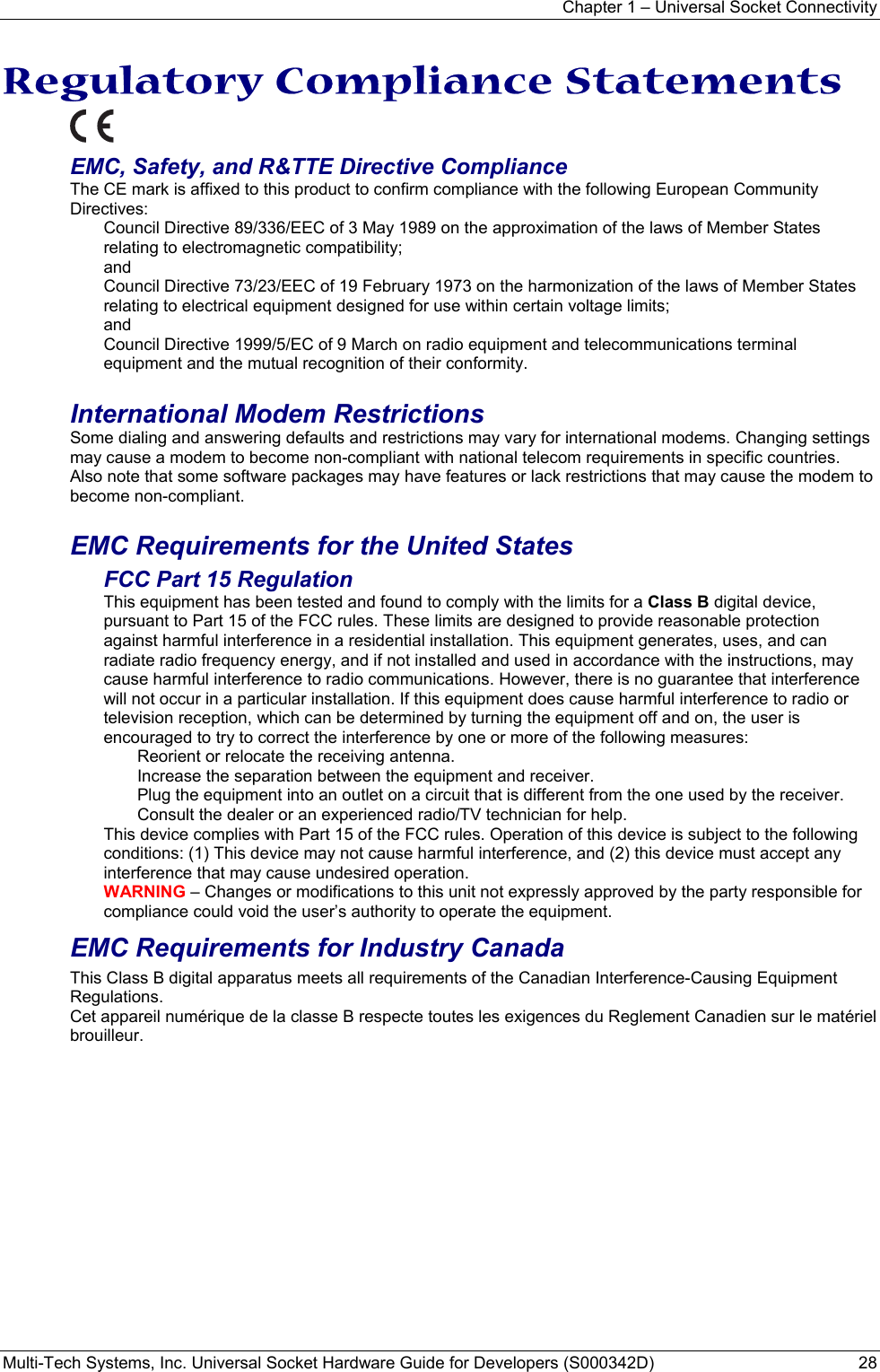 Chapter 1 – Universal Socket Connectivity Multi-Tech Systems, Inc. Universal Socket Hardware Guide for Developers (S000342D)  28  Regulatory Compliance Statements  EMC, Safety, and R&amp;TTE Directive Compliance The CE mark is affixed to this product to confirm compliance with the following European Community Directives: Council Directive 89/336/EEC of 3 May 1989 on the approximation of the laws of Member States relating to electromagnetic compatibility;  and Council Directive 73/23/EEC of 19 February 1973 on the harmonization of the laws of Member States relating to electrical equipment designed for use within certain voltage limits; and Council Directive 1999/5/EC of 9 March on radio equipment and telecommunications terminal equipment and the mutual recognition of their conformity.   International Modem Restrictions Some dialing and answering defaults and restrictions may vary for international modems. Changing settings may cause a modem to become non-compliant with national telecom requirements in specific countries. Also note that some software packages may have features or lack restrictions that may cause the modem to become non-compliant.  EMC Requirements for the United States FCC Part 15 Regulation This equipment has been tested and found to comply with the limits for a Class B digital device, pursuant to Part 15 of the FCC rules. These limits are designed to provide reasonable protection against harmful interference in a residential installation. This equipment generates, uses, and can radiate radio frequency energy, and if not installed and used in accordance with the instructions, may cause harmful interference to radio communications. However, there is no guarantee that interference will not occur in a particular installation. If this equipment does cause harmful interference to radio or television reception, which can be determined by turning the equipment off and on, the user is encouraged to try to correct the interference by one or more of the following measures: Reorient or relocate the receiving antenna. Increase the separation between the equipment and receiver. Plug the equipment into an outlet on a circuit that is different from the one used by the receiver. Consult the dealer or an experienced radio/TV technician for help. This device complies with Part 15 of the FCC rules. Operation of this device is subject to the following conditions: (1) This device may not cause harmful interference, and (2) this device must accept any interference that may cause undesired operation. WARNING – Changes or modifications to this unit not expressly approved by the party responsible for compliance could void the user’s authority to operate the equipment. EMC Requirements for Industry Canada This Class B digital apparatus meets all requirements of the Canadian Interference-Causing Equipment Regulations. Cet appareil numérique de la classe B respecte toutes les exigences du Reglement Canadien sur le matériel brouilleur. 
