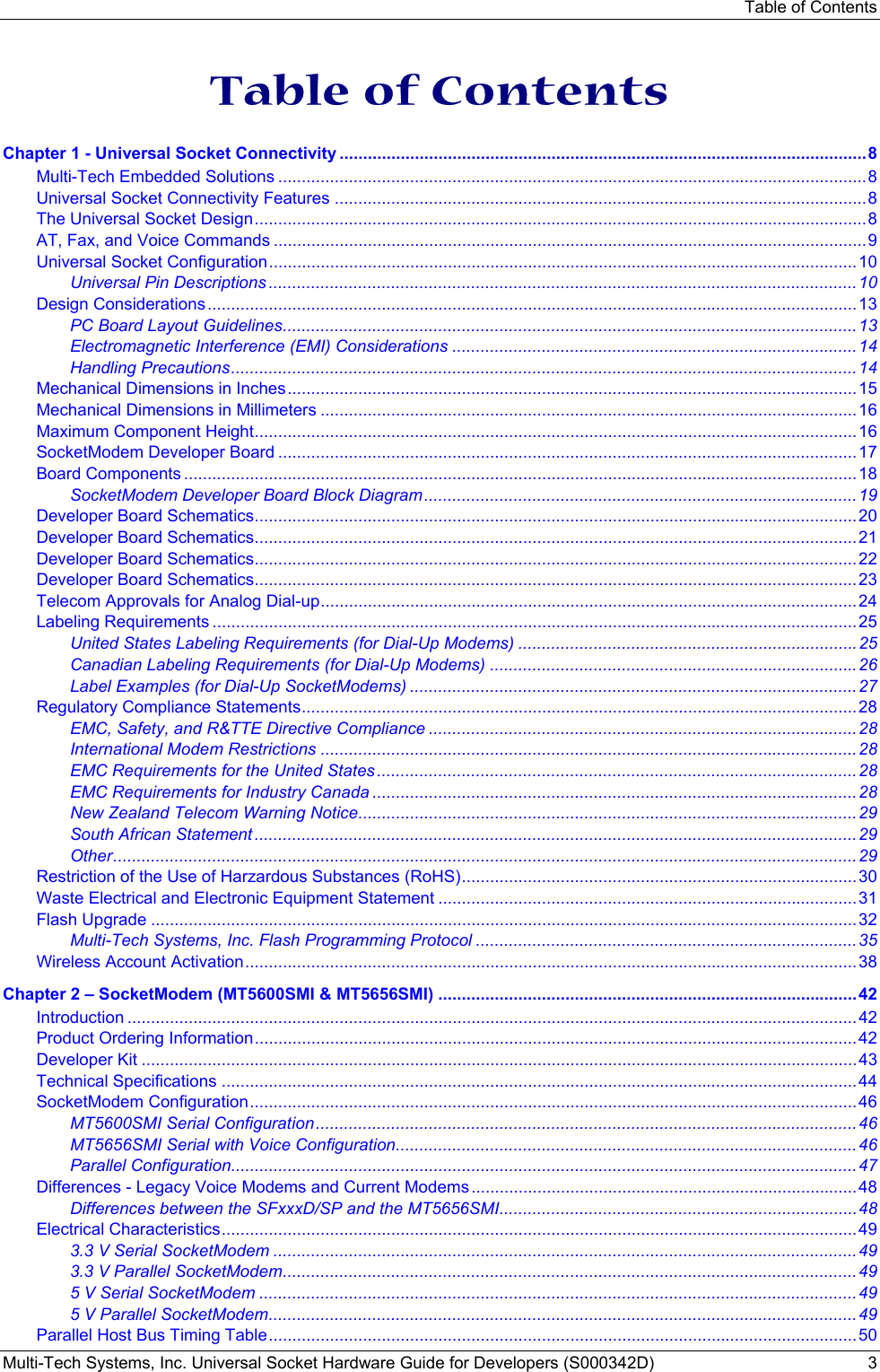 Table of Contents Multi-Tech Systems, Inc. Universal Socket Hardware Guide for Developers (S000342D)  3   Table of Contents Chapter 1 - Universal Socket Connectivity ................................................................................................................8 Multi-Tech Embedded Solutions .............................................................................................................................8 Universal Socket Connectivity Features .................................................................................................................8 The Universal Socket Design..................................................................................................................................8 AT, Fax, and Voice Commands ..............................................................................................................................9 Universal Socket Configuration.............................................................................................................................10 Universal Pin Descriptions .............................................................................................................................10 Design Considerations..........................................................................................................................................13 PC Board Layout Guidelines..........................................................................................................................13 Electromagnetic Interference (EMI) Considerations ......................................................................................14 Handling Precautions.....................................................................................................................................14 Mechanical Dimensions in Inches.........................................................................................................................15 Mechanical Dimensions in Millimeters ..................................................................................................................16 Maximum Component Height................................................................................................................................16 SocketModem Developer Board ...........................................................................................................................17 Board Components ...............................................................................................................................................18 SocketModem Developer Board Block Diagram............................................................................................19 Developer Board Schematics................................................................................................................................20 Developer Board Schematics................................................................................................................................21 Developer Board Schematics................................................................................................................................22 Developer Board Schematics................................................................................................................................23 Telecom Approvals for Analog Dial-up..................................................................................................................24 Labeling Requirements .........................................................................................................................................25 United States Labeling Requirements (for Dial-Up Modems) ........................................................................25 Canadian Labeling Requirements (for Dial-Up Modems) ..............................................................................26 Label Examples (for Dial-Up SocketModems) ...............................................................................................27 Regulatory Compliance Statements......................................................................................................................28 EMC, Safety, and R&amp;TTE Directive Compliance ...........................................................................................28 International Modem Restrictions ..................................................................................................................28 EMC Requirements for the United States......................................................................................................28 EMC Requirements for Industry Canada .......................................................................................................28 New Zealand Telecom Warning Notice..........................................................................................................29 South African Statement ................................................................................................................................29 Other..............................................................................................................................................................29 Restriction of the Use of Harzardous Substances (RoHS)....................................................................................30 Waste Electrical and Electronic Equipment Statement .........................................................................................31 Flash Upgrade ......................................................................................................................................................32 Multi-Tech Systems, Inc. Flash Programming Protocol .................................................................................35 Wireless Account Activation..................................................................................................................................38 Chapter 2 – SocketModem (MT5600SMI &amp; MT5656SMI) .........................................................................................42 Introduction ...........................................................................................................................................................42 Product Ordering Information................................................................................................................................42 Developer Kit ........................................................................................................................................................43 Technical Specifications .......................................................................................................................................44 SocketModem Configuration.................................................................................................................................46 MT5600SMI Serial Configuration...................................................................................................................46 MT5656SMI Serial with Voice Configuration..................................................................................................46 Parallel Configuration.....................................................................................................................................47 Differences - Legacy Voice Modems and Current Modems ..................................................................................48 Differences between the SFxxxD/SP and the MT5656SMI............................................................................48 Electrical Characteristics.......................................................................................................................................49 3.3 V Serial SocketModem ............................................................................................................................49 3.3 V Parallel SocketModem..........................................................................................................................49 5 V Serial SocketModem ...............................................................................................................................49 5 V Parallel SocketModem.............................................................................................................................49 Parallel Host Bus Timing Table.............................................................................................................................50 