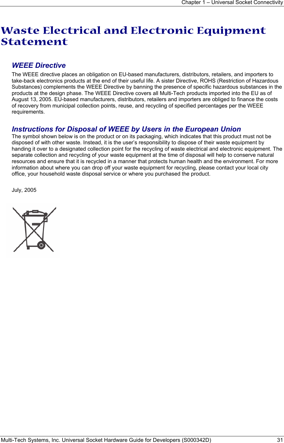 Chapter 1 – Universal Socket Connectivity Multi-Tech Systems, Inc. Universal Socket Hardware Guide for Developers (S000342D)  31  Waste Electrical and Electronic Equipment Statement  WEEE Directive The WEEE directive places an obligation on EU-based manufacturers, distributors, retailers, and importers to take-back electronics products at the end of their useful life. A sister Directive, ROHS (Restriction of Hazardous Substances) complements the WEEE Directive by banning the presence of specific hazardous substances in the products at the design phase. The WEEE Directive covers all Multi-Tech products imported into the EU as of August 13, 2005. EU-based manufacturers, distributors, retailers and importers are obliged to finance the costs of recovery from municipal collection points, reuse, and recycling of specified percentages per the WEEE requirements.  Instructions for Disposal of WEEE by Users in the European Union The symbol shown below is on the product or on its packaging, which indicates that this product must not be disposed of with other waste. Instead, it is the user’s responsibility to dispose of their waste equipment by handing it over to a designated collection point for the recycling of waste electrical and electronic equipment. The separate collection and recycling of your waste equipment at the time of disposal will help to conserve natural resources and ensure that it is recycled in a manner that protects human health and the environment. For more information about where you can drop off your waste equipment for recycling, please contact your local city office, your household waste disposal service or where you purchased the product.  July, 2005       