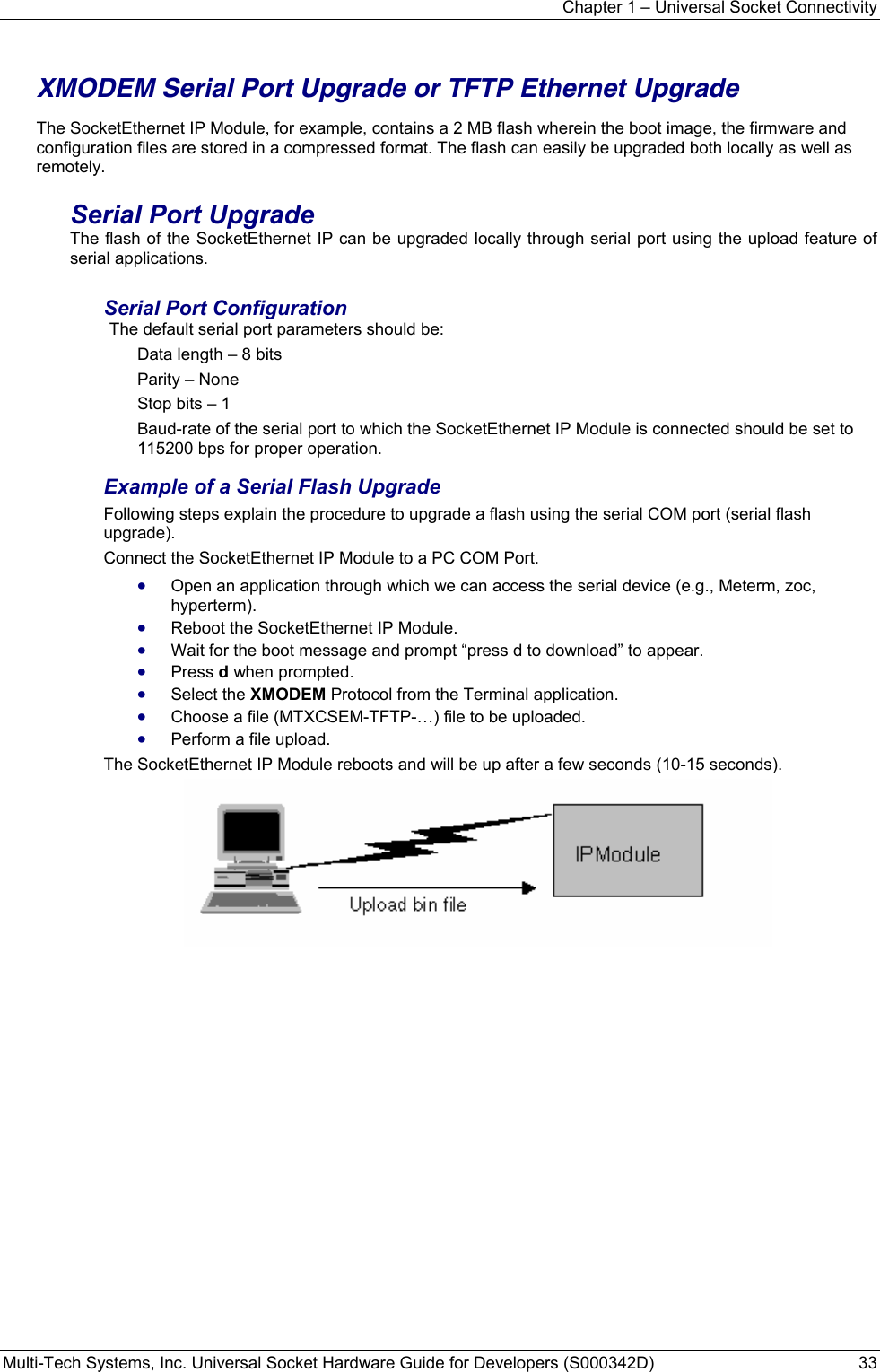 Chapter 1 – Universal Socket Connectivity Multi-Tech Systems, Inc. Universal Socket Hardware Guide for Developers (S000342D)  33   XMODEM Serial Port Upgrade or TFTP Ethernet Upgrade  The SocketEthernet IP Module, for example, contains a 2 MB flash wherein the boot image, the firmware and configuration files are stored in a compressed format. The flash can easily be upgraded both locally as well as remotely. Serial Port Upgrade The flash of the SocketEthernet IP can be upgraded locally through serial port using the upload feature of serial applications. Serial Port Configuration  The default serial port parameters should be: Data length – 8 bits Parity – None Stop bits – 1 Baud-rate of the serial port to which the SocketEthernet IP Module is connected should be set to 115200 bps for proper operation. Example of a Serial Flash Upgrade Following steps explain the procedure to upgrade a flash using the serial COM port (serial flash upgrade). Connect the SocketEthernet IP Module to a PC COM Port. • Open an application through which we can access the serial device (e.g., Meterm, zoc, hyperterm). • Reboot the SocketEthernet IP Module. • Wait for the boot message and prompt “press d to download” to appear. • Press d when prompted. • Select the XMODEM Protocol from the Terminal application.  • Choose a file (MTXCSEM-TFTP-…) file to be uploaded. • Perform a file upload. The SocketEthernet IP Module reboots and will be up after a few seconds (10-15 seconds).   