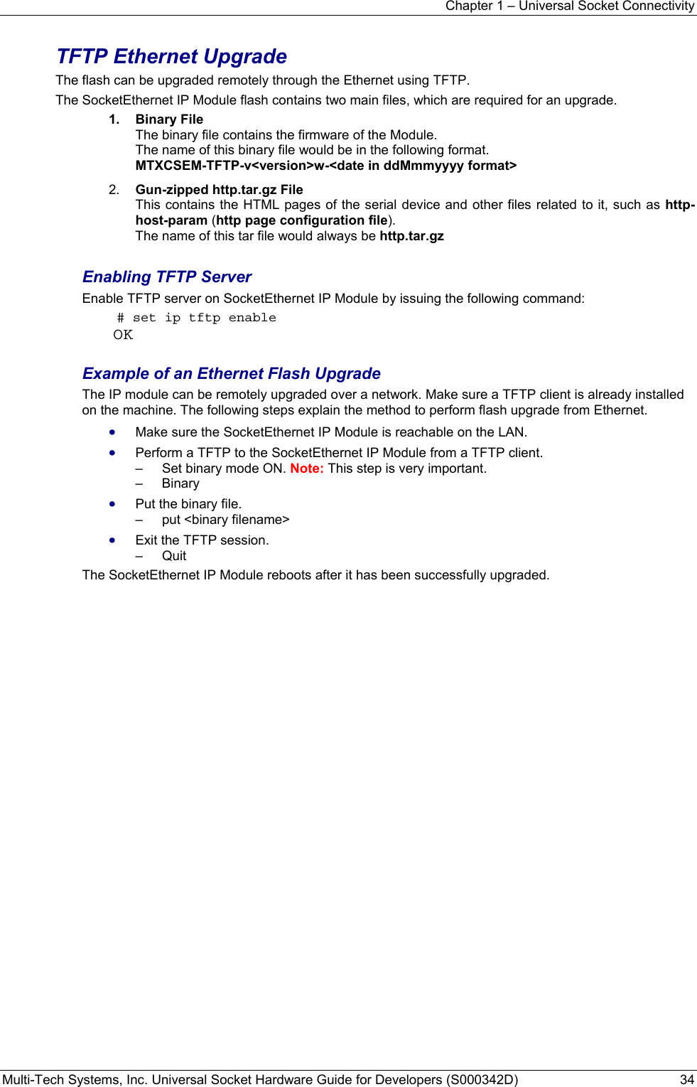 Chapter 1 – Universal Socket Connectivity Multi-Tech Systems, Inc. Universal Socket Hardware Guide for Developers (S000342D)  34  TFTP Ethernet Upgrade The flash can be upgraded remotely through the Ethernet using TFTP.   The SocketEthernet IP Module flash contains two main files, which are required for an upgrade. 1.  Binary File  The binary file contains the firmware of the Module. The name of this binary file would be in the following format.  MTXCSEM-TFTP-v&lt;version&gt;w-&lt;date in ddMmmyyyy format&gt; 2.  Gun-zipped http.tar.gz File This contains the HTML pages of the serial device and other files related to it, such as http-host-param (http page configuration file). The name of this tar file would always be http.tar.gz  Enabling TFTP Server Enable TFTP server on SocketEthernet IP Module by issuing the following command:  # set ip tftp enable OK  Example of an Ethernet Flash Upgrade The IP module can be remotely upgraded over a network. Make sure a TFTP client is already installed on the machine. The following steps explain the method to perform flash upgrade from Ethernet. • Make sure the SocketEthernet IP Module is reachable on the LAN. • Perform a TFTP to the SocketEthernet IP Module from a TFTP client. –   Set binary mode ON. Note: This step is very important. –   Binary  • Put the binary file. –   put &lt;binary filename&gt;  • Exit the TFTP session. –   Quit  The SocketEthernet IP Module reboots after it has been successfully upgraded.      