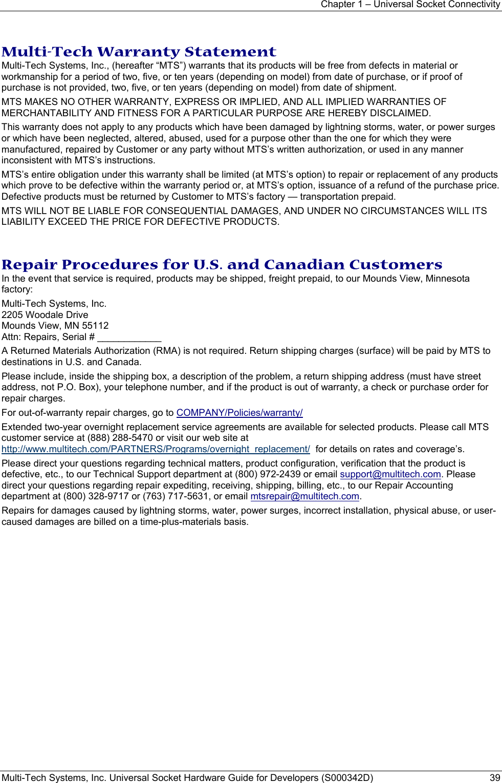 Chapter 1 – Universal Socket Connectivity Multi-Tech Systems, Inc. Universal Socket Hardware Guide for Developers (S000342D)  39  Multi-Tech Warranty Statement Multi-Tech Systems, Inc., (hereafter “MTS”) warrants that its products will be free from defects in material or workmanship for a period of two, five, or ten years (depending on model) from date of purchase, or if proof of purchase is not provided, two, five, or ten years (depending on model) from date of shipment.  MTS MAKES NO OTHER WARRANTY, EXPRESS OR IMPLIED, AND ALL IMPLIED WARRANTIES OF MERCHANTABILITY AND FITNESS FOR A PARTICULAR PURPOSE ARE HEREBY DISCLAIMED. This warranty does not apply to any products which have been damaged by lightning storms, water, or power surges or which have been neglected, altered, abused, used for a purpose other than the one for which they were manufactured, repaired by Customer or any party without MTS’s written authorization, or used in any manner inconsistent with MTS’s instructions.  MTS’s entire obligation under this warranty shall be limited (at MTS’s option) to repair or replacement of any products which prove to be defective within the warranty period or, at MTS’s option, issuance of a refund of the purchase price. Defective products must be returned by Customer to MTS’s factory — transportation prepaid.  MTS WILL NOT BE LIABLE FOR CONSEQUENTIAL DAMAGES, AND UNDER NO CIRCUMSTANCES WILL ITS LIABILITY EXCEED THE PRICE FOR DEFECTIVE PRODUCTS.   Repair Procedures for U.S. and Canadian Customers In the event that service is required, products may be shipped, freight prepaid, to our Mounds View, Minnesota factory:  Multi-Tech Systems, Inc.  2205 Woodale Drive  Mounds View, MN 55112  Attn: Repairs, Serial # ____________  A Returned Materials Authorization (RMA) is not required. Return shipping charges (surface) will be paid by MTS to destinations in U.S. and Canada. Please include, inside the shipping box, a description of the problem, a return shipping address (must have street address, not P.O. Box), your telephone number, and if the product is out of warranty, a check or purchase order for repair charges.  For out-of-warranty repair charges, go to COMPANY/Policies/warranty/  Extended two-year overnight replacement service agreements are available for selected products. Please call MTS customer service at (888) 288-5470 or visit our web site at http://www.multitech.com/PARTNERS/Programs/overnight_replacement/  for details on rates and coverage’s.  Please direct your questions regarding technical matters, product configuration, verification that the product is defective, etc., to our Technical Support department at (800) 972-2439 or email support@multitech.com. Please direct your questions regarding repair expediting, receiving, shipping, billing, etc., to our Repair Accounting department at (800) 328-9717 or (763) 717-5631, or email mtsrepair@multitech.com.  Repairs for damages caused by lightning storms, water, power surges, incorrect installation, physical abuse, or user-caused damages are billed on a time-plus-materials basis.  