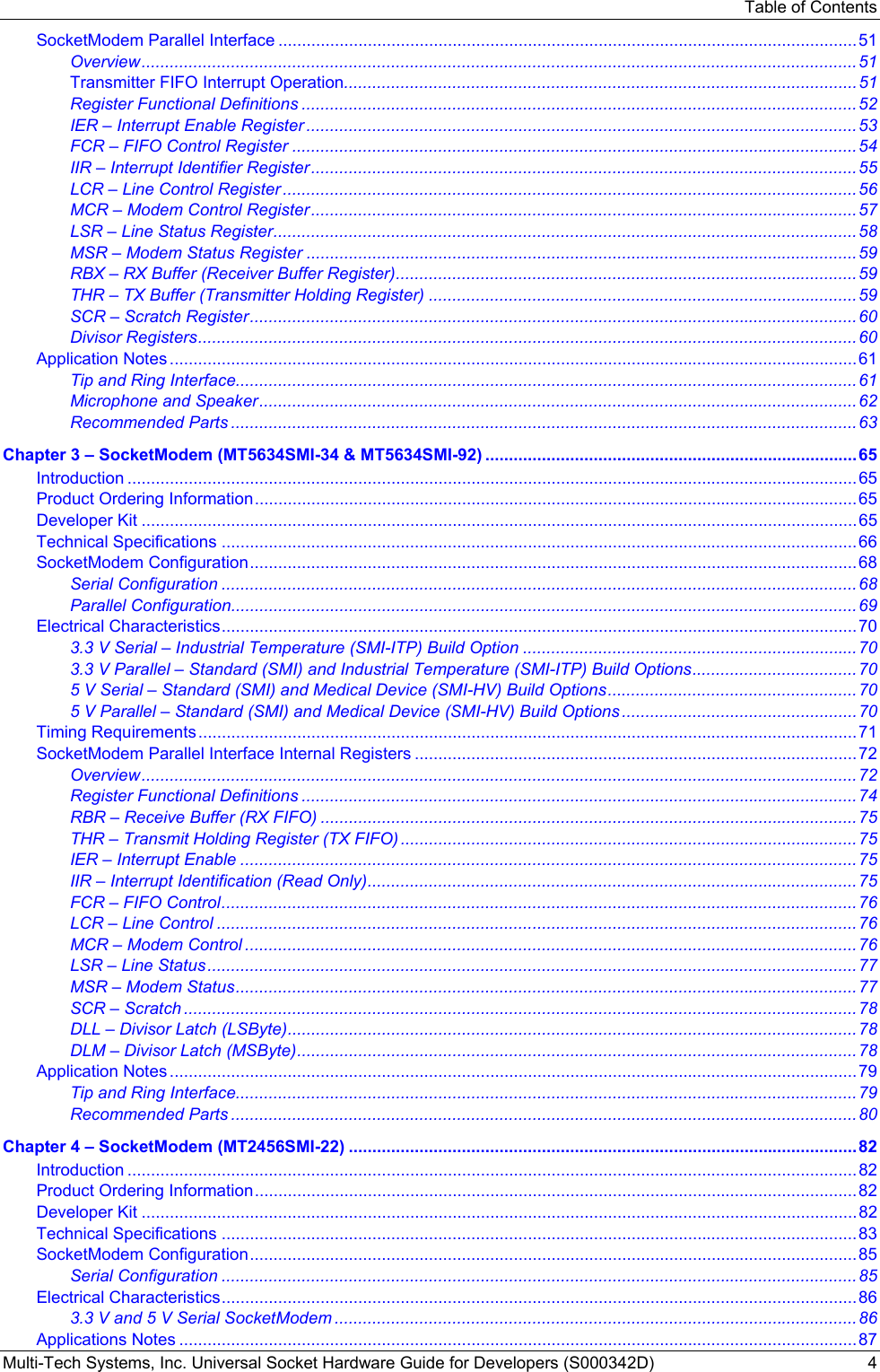 Table of Contents Multi-Tech Systems, Inc. Universal Socket Hardware Guide for Developers (S000342D)  4 SocketModem Parallel Interface ...........................................................................................................................51 Overview........................................................................................................................................................51 Transmitter FIFO Interrupt Operation.............................................................................................................51 Register Functional Definitions ......................................................................................................................52 IER – Interrupt Enable Register .....................................................................................................................53 FCR – FIFO Control Register ........................................................................................................................54 IIR – Interrupt Identifier Register....................................................................................................................55 LCR – Line Control Register ..........................................................................................................................56 MCR – Modem Control Register....................................................................................................................57 LSR – Line Status Register............................................................................................................................58 MSR – Modem Status Register .....................................................................................................................59 RBX – RX Buffer (Receiver Buffer Register)..................................................................................................59 THR – TX Buffer (Transmitter Holding Register) ...........................................................................................59 SCR – Scratch Register.................................................................................................................................60 Divisor Registers............................................................................................................................................60 Application Notes ..................................................................................................................................................61 Tip and Ring Interface....................................................................................................................................61 Microphone and Speaker...............................................................................................................................62 Recommended Parts .....................................................................................................................................63 Chapter 3 – SocketModem (MT5634SMI-34 &amp; MT5634SMI-92) ...............................................................................65 Introduction ...........................................................................................................................................................65 Product Ordering Information................................................................................................................................65 Developer Kit ........................................................................................................................................................65 Technical Specifications .......................................................................................................................................66 SocketModem Configuration.................................................................................................................................68 Serial Configuration .......................................................................................................................................68 Parallel Configuration.....................................................................................................................................69 Electrical Characteristics.......................................................................................................................................70 3.3 V Serial – Industrial Temperature (SMI-ITP) Build Option .......................................................................70 3.3 V Parallel – Standard (SMI) and Industrial Temperature (SMI-ITP) Build Options...................................70 5 V Serial – Standard (SMI) and Medical Device (SMI-HV) Build Options.....................................................70 5 V Parallel – Standard (SMI) and Medical Device (SMI-HV) Build Options ..................................................70 Timing Requirements............................................................................................................................................71 SocketModem Parallel Interface Internal Registers ..............................................................................................72 Overview........................................................................................................................................................72 Register Functional Definitions ......................................................................................................................74 RBR – Receive Buffer (RX FIFO) ..................................................................................................................75 THR – Transmit Holding Register (TX FIFO) .................................................................................................75 IER – Interrupt Enable ...................................................................................................................................75 IIR – Interrupt Identification (Read Only)........................................................................................................75 FCR – FIFO Control.......................................................................................................................................76 LCR – Line Control ........................................................................................................................................76 MCR – Modem Control ..................................................................................................................................76 LSR – Line Status..........................................................................................................................................77 MSR – Modem Status....................................................................................................................................77 SCR – Scratch ...............................................................................................................................................78 DLL – Divisor Latch (LSByte).........................................................................................................................78 DLM – Divisor Latch (MSByte).......................................................................................................................78 Application Notes ..................................................................................................................................................79 Tip and Ring Interface....................................................................................................................................79 Recommended Parts .....................................................................................................................................80 Chapter 4 – SocketModem (MT2456SMI-22) ............................................................................................................82 Introduction ...........................................................................................................................................................82 Product Ordering Information................................................................................................................................82 Developer Kit ........................................................................................................................................................82 Technical Specifications .......................................................................................................................................83 SocketModem Configuration.................................................................................................................................85 Serial Configuration .......................................................................................................................................85 Electrical Characteristics.......................................................................................................................................86 3.3 V and 5 V Serial SocketModem ...............................................................................................................86 Applications Notes ................................................................................................................................................87 