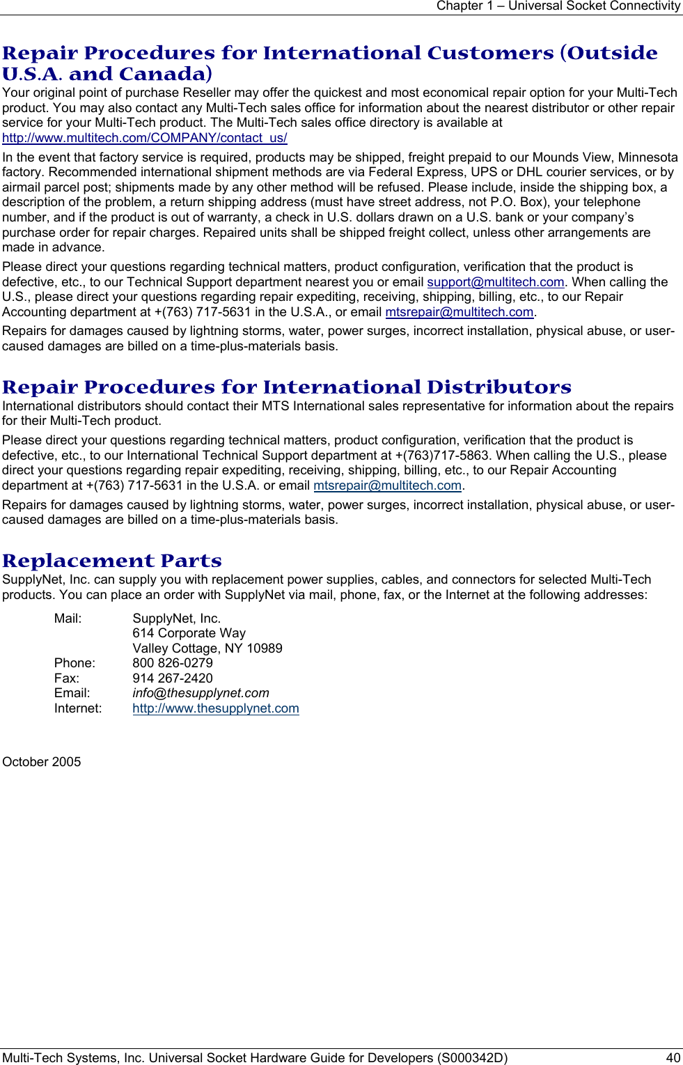 Chapter 1 – Universal Socket Connectivity Multi-Tech Systems, Inc. Universal Socket Hardware Guide for Developers (S000342D)  40  Repair Procedures for International Customers (Outside U.S.A. and Canada)  Your original point of purchase Reseller may offer the quickest and most economical repair option for your Multi-Tech product. You may also contact any Multi-Tech sales office for information about the nearest distributor or other repair service for your Multi-Tech product. The Multi-Tech sales office directory is available at http://www.multitech.com/COMPANY/contact_us/  In the event that factory service is required, products may be shipped, freight prepaid to our Mounds View, Minnesota factory. Recommended international shipment methods are via Federal Express, UPS or DHL courier services, or by airmail parcel post; shipments made by any other method will be refused. Please include, inside the shipping box, a description of the problem, a return shipping address (must have street address, not P.O. Box), your telephone number, and if the product is out of warranty, a check in U.S. dollars drawn on a U.S. bank or your company’s purchase order for repair charges. Repaired units shall be shipped freight collect, unless other arrangements are made in advance.  Please direct your questions regarding technical matters, product configuration, verification that the product is defective, etc., to our Technical Support department nearest you or email support@multitech.com. When calling the U.S., please direct your questions regarding repair expediting, receiving, shipping, billing, etc., to our Repair Accounting department at +(763) 717-5631 in the U.S.A., or email mtsrepair@multitech.com.  Repairs for damages caused by lightning storms, water, power surges, incorrect installation, physical abuse, or user-caused damages are billed on a time-plus-materials basis.   Repair Procedures for International Distributors  International distributors should contact their MTS International sales representative for information about the repairs for their Multi-Tech product.  Please direct your questions regarding technical matters, product configuration, verification that the product is defective, etc., to our International Technical Support department at +(763)717-5863. When calling the U.S., please direct your questions regarding repair expediting, receiving, shipping, billing, etc., to our Repair Accounting department at +(763) 717-5631 in the U.S.A. or email mtsrepair@multitech.com. Repairs for damages caused by lightning storms, water, power surges, incorrect installation, physical abuse, or user-caused damages are billed on a time-plus-materials basis.   Replacement Parts SupplyNet, Inc. can supply you with replacement power supplies, cables, and connectors for selected Multi-Tech products. You can place an order with SupplyNet via mail, phone, fax, or the Internet at the following addresses: Mail: SupplyNet, Inc.  614 Corporate Way   Valley Cottage, NY 10989 Phone: 800 826-0279 Fax: 914 267-2420 Email:  info@thesupplynet.com Internet:  http://www.thesupplynet.com   October 2005   