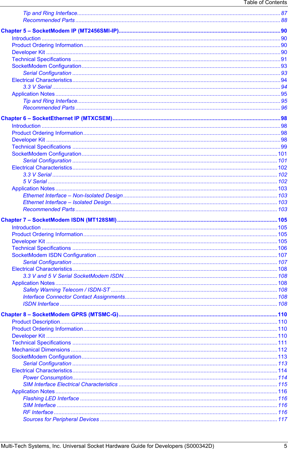 Table of Contents Multi-Tech Systems, Inc. Universal Socket Hardware Guide for Developers (S000342D)  5 Tip and Ring Interface....................................................................................................................................87 Recommended Parts .....................................................................................................................................88 Chapter 5 – SocketModem IP (MT2456SMI-IP).........................................................................................................90 Introduction ...........................................................................................................................................................90 Product Ordering Information................................................................................................................................90 Developer Kit ........................................................................................................................................................90 Technical Specifications .......................................................................................................................................91 SocketModem Configuration.................................................................................................................................93 Serial Configuration .......................................................................................................................................93 Electrical Characteristics.......................................................................................................................................94 3.3 V Serial ....................................................................................................................................................94 Application Notes ..................................................................................................................................................95 Tip and Ring Interface....................................................................................................................................95 Recommended Parts .....................................................................................................................................96 Chapter 6 – SocketEthernet IP (MTXCSEM).............................................................................................................98 Introduction ...........................................................................................................................................................98 Product Ordering Information................................................................................................................................98 Developer Kit ........................................................................................................................................................98 Technical Specifications .......................................................................................................................................99 SocketModem Configuration...............................................................................................................................101 Serial Configuration .....................................................................................................................................101 Electrical Characteristics.....................................................................................................................................102 3.3 V Serial ..................................................................................................................................................102 5 V Serial .....................................................................................................................................................102 Application Notes ................................................................................................................................................103 Ethernet Interface – Non-Isolated Design .................................................................................................... 103 Ethernet Interface – Isolated Design............................................................................................................103 Recommended Parts ...................................................................................................................................103 Chapter 7 – SocketModem ISDN (MT128SMI) ........................................................................................................105 Introduction .........................................................................................................................................................105 Product Ordering Information..............................................................................................................................105 Developer Kit ......................................................................................................................................................105 Technical Specifications .....................................................................................................................................106 SocketModem ISDN Configuration .....................................................................................................................107 Serial Configuration .....................................................................................................................................107 Electrical Characteristics.....................................................................................................................................108 3.3 V and 5 V Serial SocketModem ISDN....................................................................................................108 Application Notes ................................................................................................................................................108 Safety Warning Telecom / ISDN-ST ............................................................................................................ 108 Interface Connector Contact Assignments...................................................................................................108 ISDN Interface .............................................................................................................................................108 Chapter 8 – SocketModem GPRS (MTSMC-G).......................................................................................................110 Product Description.............................................................................................................................................110 Product Ordering Information..............................................................................................................................110 Developer Kit ......................................................................................................................................................110 Technical Specifications .....................................................................................................................................111 Mechanical Dimensions ......................................................................................................................................112 SocketModem Configuration...............................................................................................................................113 Serial Configuration .....................................................................................................................................113 Electrical Characteristics.....................................................................................................................................114 Power Consumption.....................................................................................................................................114 SIM Interface Electrical Characteristics .......................................................................................................115 Application Notes ................................................................................................................................................116 Flashing LED Interface ................................................................................................................................116 SIM Interface ...............................................................................................................................................116 RF Interface .................................................................................................................................................116 Sources for Peripheral Devices ...................................................................................................................117 