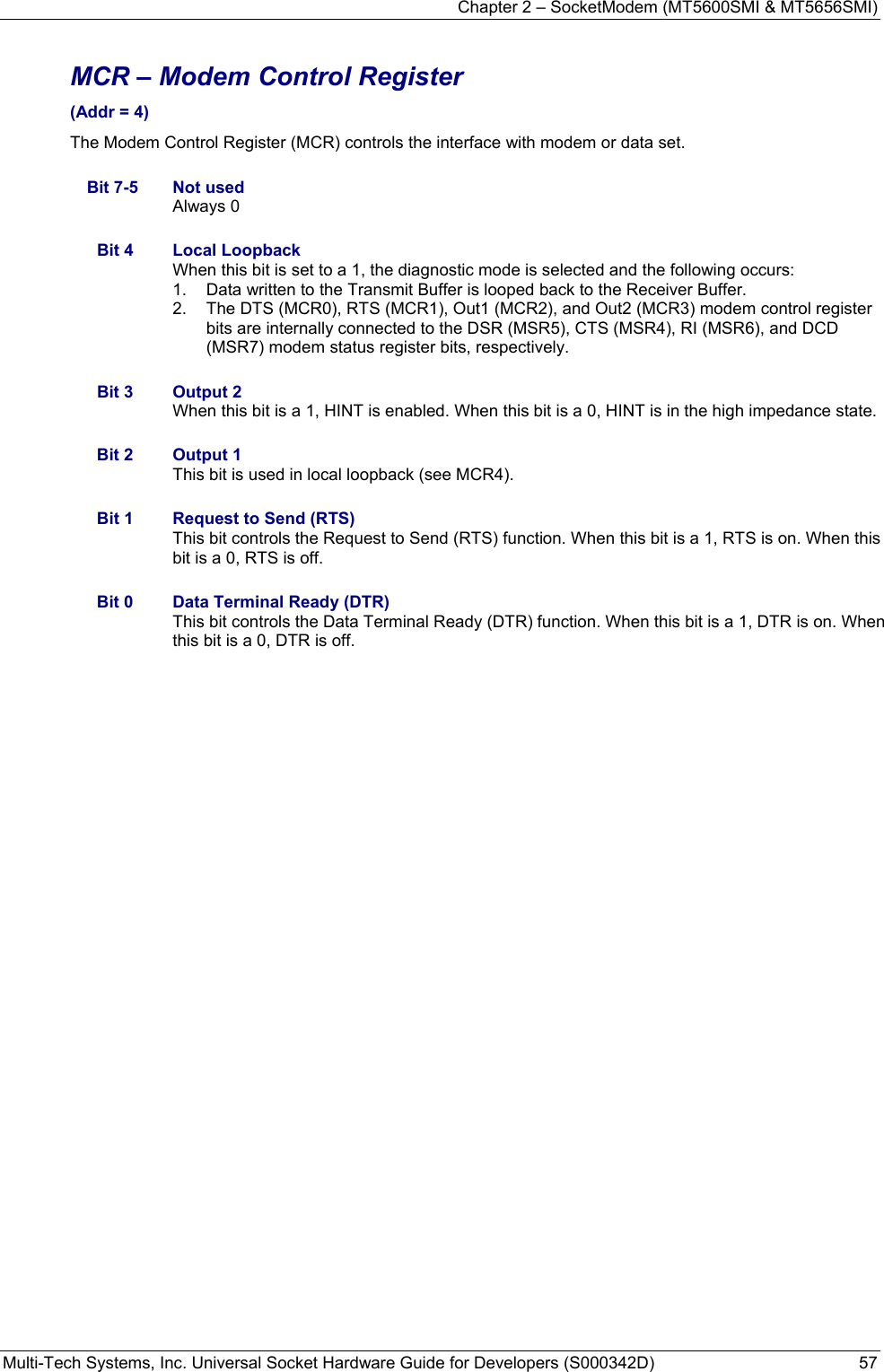 Chapter 2 – SocketModem (MT5600SMI &amp; MT5656SMI) Multi-Tech Systems, Inc. Universal Socket Hardware Guide for Developers (S000342D)  57  MCR – Modem Control Register  (Addr = 4) The Modem Control Register (MCR) controls the interface with modem or data set.  Bit 7-5  Not used Always 0  Bit 4  Local Loopback When this bit is set to a 1, the diagnostic mode is selected and the following occurs: 1.  Data written to the Transmit Buffer is looped back to the Receiver Buffer. 2.  The DTS (MCR0), RTS (MCR1), Out1 (MCR2), and Out2 (MCR3) modem control register bits are internally connected to the DSR (MSR5), CTS (MSR4), RI (MSR6), and DCD (MSR7) modem status register bits, respectively.  Bit 3  Output 2 When this bit is a 1, HINT is enabled. When this bit is a 0, HINT is in the high impedance state.  Bit 2  Output 1 This bit is used in local loopback (see MCR4).  Bit 1  Request to Send (RTS) This bit controls the Request to Send (RTS) function. When this bit is a 1, RTS is on. When this bit is a 0, RTS is off.  Bit 0  Data Terminal Ready (DTR) This bit controls the Data Terminal Ready (DTR) function. When this bit is a 1, DTR is on. When this bit is a 0, DTR is off.   