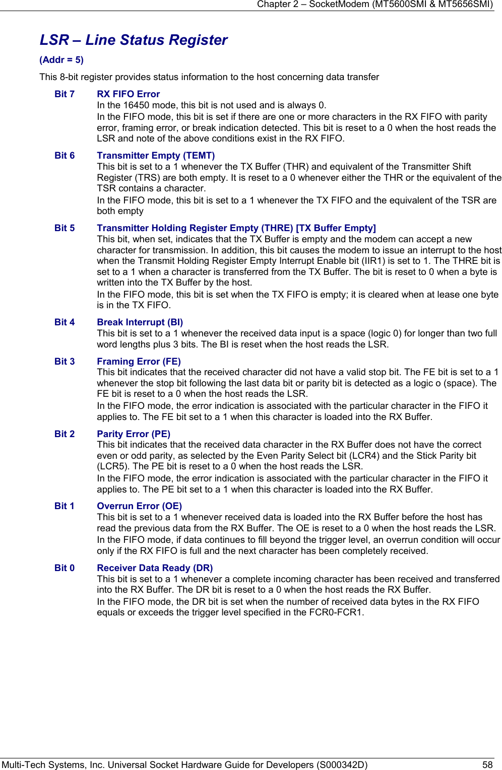 Chapter 2 – SocketModem (MT5600SMI &amp; MT5656SMI) Multi-Tech Systems, Inc. Universal Socket Hardware Guide for Developers (S000342D)  58  LSR – Line Status Register  (Addr = 5) This 8-bit register provides status information to the host concerning data transfer Bit 7  RX FIFO Error In the 16450 mode, this bit is not used and is always 0. In the FIFO mode, this bit is set if there are one or more characters in the RX FIFO with parity error, framing error, or break indication detected. This bit is reset to a 0 when the host reads the LSR and note of the above conditions exist in the RX FIFO. Bit 6  Transmitter Empty (TEMT) This bit is set to a 1 whenever the TX Buffer (THR) and equivalent of the Transmitter Shift Register (TRS) are both empty. It is reset to a 0 whenever either the THR or the equivalent of the TSR contains a character. In the FIFO mode, this bit is set to a 1 whenever the TX FIFO and the equivalent of the TSR are both empty Bit 5  Transmitter Holding Register Empty (THRE) [TX Buffer Empty] This bit, when set, indicates that the TX Buffer is empty and the modem can accept a new character for transmission. In addition, this bit causes the modem to issue an interrupt to the host when the Transmit Holding Register Empty Interrupt Enable bit (IIR1) is set to 1. The THRE bit is set to a 1 when a character is transferred from the TX Buffer. The bit is reset to 0 when a byte is written into the TX Buffer by the host. In the FIFO mode, this bit is set when the TX FIFO is empty; it is cleared when at lease one byte is in the TX FIFO. Bit 4  Break Interrupt (BI) This bit is set to a 1 whenever the received data input is a space (logic 0) for longer than two full word lengths plus 3 bits. The BI is reset when the host reads the LSR. Bit 3  Framing Error (FE) This bit indicates that the received character did not have a valid stop bit. The FE bit is set to a 1 whenever the stop bit following the last data bit or parity bit is detected as a logic o (space). The FE bit is reset to a 0 when the host reads the LSR. In the FIFO mode, the error indication is associated with the particular character in the FIFO it applies to. The FE bit set to a 1 when this character is loaded into the RX Buffer. Bit 2  Parity Error (PE) This bit indicates that the received data character in the RX Buffer does not have the correct even or odd parity, as selected by the Even Parity Select bit (LCR4) and the Stick Parity bit (LCR5). The PE bit is reset to a 0 when the host reads the LSR. In the FIFO mode, the error indication is associated with the particular character in the FIFO it applies to. The PE bit set to a 1 when this character is loaded into the RX Buffer. Bit 1  Overrun Error (OE) This bit is set to a 1 whenever received data is loaded into the RX Buffer before the host has read the previous data from the RX Buffer. The OE is reset to a 0 when the host reads the LSR. In the FIFO mode, if data continues to fill beyond the trigger level, an overrun condition will occur only if the RX FIFO is full and the next character has been completely received.   Bit 0  Receiver Data Ready (DR) This bit is set to a 1 whenever a complete incoming character has been received and transferred into the RX Buffer. The DR bit is reset to a 0 when the host reads the RX Buffer. In the FIFO mode, the DR bit is set when the number of received data bytes in the RX FIFO equals or exceeds the trigger level specified in the FCR0-FCR1.    