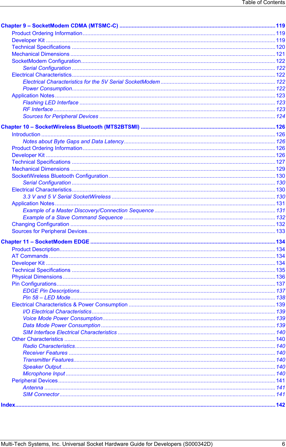 Table of Contents Multi-Tech Systems, Inc. Universal Socket Hardware Guide for Developers (S000342D)  6  Chapter 9 – SocketModem CDMA (MTSMC-C) ......................................................................................................119 Product Ordering Information..............................................................................................................................119 Developer Kit ......................................................................................................................................................119 Technical Specifications .....................................................................................................................................120 Mechanical Dimensions ......................................................................................................................................121 SocketModem Configuration...............................................................................................................................122 Serial Configuration .....................................................................................................................................122 Electrical Characteristics.....................................................................................................................................122 Electrical Characteristics for the 5V Serial SocketModem ...........................................................................122 Power Consumption.....................................................................................................................................122 Application Notes ................................................................................................................................................123 Flashing LED Interface ................................................................................................................................123 RF Interface .................................................................................................................................................123 Sources for Peripheral Devices ...................................................................................................................124 Chapter 10 – SocketWireless Bluetooth (MTS2BTSMI) ........................................................................................ 126 Introduction .........................................................................................................................................................126 Notes about Byte Gaps and Data Latency...................................................................................................126 Product Ordering Information..............................................................................................................................126 Developer Kit ......................................................................................................................................................126 Technical Specifications .....................................................................................................................................127 Mechanical Dimensions ......................................................................................................................................129 SocketWireless Bluetooth Configuration .............................................................................................................130 Serial Configuration .....................................................................................................................................130 Electrical Characteristics.....................................................................................................................................130 3.3 V and 5 V Serial SocketWireless ...........................................................................................................130 Application Notes ................................................................................................................................................131 Example of a Master Discovery/Connection Sequence ...............................................................................131 Example of a Slave Command Sequence ...................................................................................................132 Changing Configuration ......................................................................................................................................132 Sources for Peripheral Devices...........................................................................................................................133 Chapter 11 – SocketModem EDGE .........................................................................................................................134 Product Description.............................................................................................................................................134 AT Commands ....................................................................................................................................................134 Developer Kit ......................................................................................................................................................134 Technical Specifications .....................................................................................................................................135 Physical Dimensions...........................................................................................................................................136 Pin Configurations...............................................................................................................................................137 EDGE Pin Descriptions................................................................................................................................137 Pin 58 – LED Mode......................................................................................................................................138 Electrical Characteristics &amp; Power Consumption ................................................................................................139 I/O Electrical Characteristics........................................................................................................................139 Voice Mode Power Consumption.................................................................................................................139 Data Mode Power Consumption ..................................................................................................................139 SIM Interface Electrical Characteristics .......................................................................................................140 Other Characteristics ..........................................................................................................................................140 Radio Characteristics...................................................................................................................................140 Receiver Features .......................................................................................................................................140 Transmitter Features....................................................................................................................................140 Speaker Output............................................................................................................................................140 Microphone Input .........................................................................................................................................140 Peripheral Devices..............................................................................................................................................141 Antenna .......................................................................................................................................................141 SIM Connector.............................................................................................................................................141 Index..........................................................................................................................................................................142 