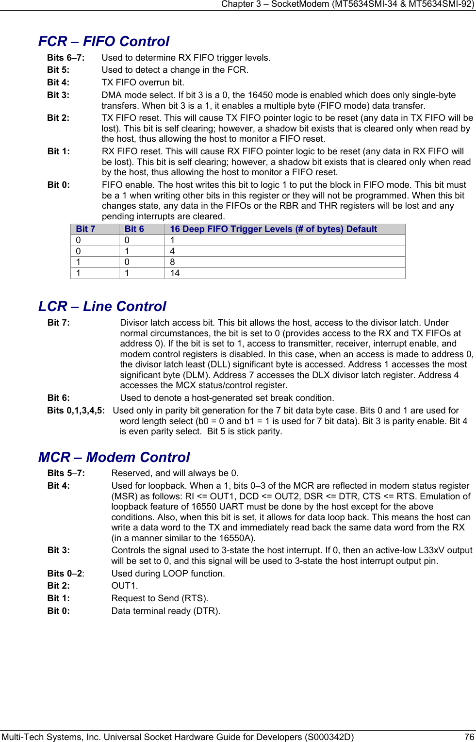 Chapter 3 – SocketModem (MT5634SMI-34 &amp; MT5634SMI-92) Multi-Tech Systems, Inc. Universal Socket Hardware Guide for Developers (S000342D)  76  FCR – FIFO Control Bits 6–7:  Used to determine RX FIFO trigger levels. Bit 5:  Used to detect a change in the FCR. Bit 4:   TX FIFO overrun bit. Bit 3:   DMA mode select. If bit 3 is a 0, the 16450 mode is enabled which does only single-byte transfers. When bit 3 is a 1, it enables a multiple byte (FIFO mode) data transfer. Bit 2:   TX FIFO reset. This will cause TX FIFO pointer logic to be reset (any data in TX FIFO will be lost). This bit is self clearing; however, a shadow bit exists that is cleared only when read by the host, thus allowing the host to monitor a FIFO reset. Bit 1:   RX FIFO reset. This will cause RX FIFO pointer logic to be reset (any data in RX FIFO will be lost). This bit is self clearing; however, a shadow bit exists that is cleared only when read by the host, thus allowing the host to monitor a FIFO reset. Bit 0:   FIFO enable. The host writes this bit to logic 1 to put the block in FIFO mode. This bit must be a 1 when writing other bits in this register or they will not be programmed. When this bit changes state, any data in the FIFOs or the RBR and THR registers will be lost and any pending interrupts are cleared. Bit 7  Bit 6  16 Deep FIFO Trigger Levels (# of bytes) Default 0 0 1 0 1 4 1 0 8 1 1 14  LCR – Line Control Bit 7:   Divisor latch access bit. This bit allows the host, access to the divisor latch. Under normal circumstances, the bit is set to 0 (provides access to the RX and TX FIFOs at address 0). If the bit is set to 1, access to transmitter, receiver, interrupt enable, and modem control registers is disabled. In this case, when an access is made to address 0, the divisor latch least (DLL) significant byte is accessed. Address 1 accesses the most significant byte (DLM). Address 7 accesses the DLX divisor latch register. Address 4 accesses the MCX status/control register. Bit 6:   Used to denote a host-generated set break condition. Bits 0,1,3,4,5:   Used only in parity bit generation for the 7 bit data byte case. Bits 0 and 1 are used for word length select (b0 = 0 and b1 = 1 is used for 7 bit data). Bit 3 is parity enable. Bit 4 is even parity select.  Bit 5 is stick parity. MCR – Modem Control Bits 5–7:  Reserved, and will always be 0. Bit 4:   Used for loopback. When a 1, bits 0–3 of the MCR are reflected in modem status register (MSR) as follows: RI &lt;= OUT1, DCD &lt;= OUT2, DSR &lt;= DTR, CTS &lt;= RTS. Emulation of loopback feature of 16550 UART must be done by the host except for the above conditions. Also, when this bit is set, it allows for data loop back. This means the host can write a data word to the TX and immediately read back the same data word from the RX (in a manner similar to the 16550A). Bit 3:   Controls the signal used to 3-state the host interrupt. If 0, then an active-low L33xV output will be set to 0, and this signal will be used to 3-state the host interrupt output pin. Bits 0–2:  Used during LOOP function. Bit 2:  OUT1. Bit 1:   Request to Send (RTS). Bit 0:   Data terminal ready (DTR). 