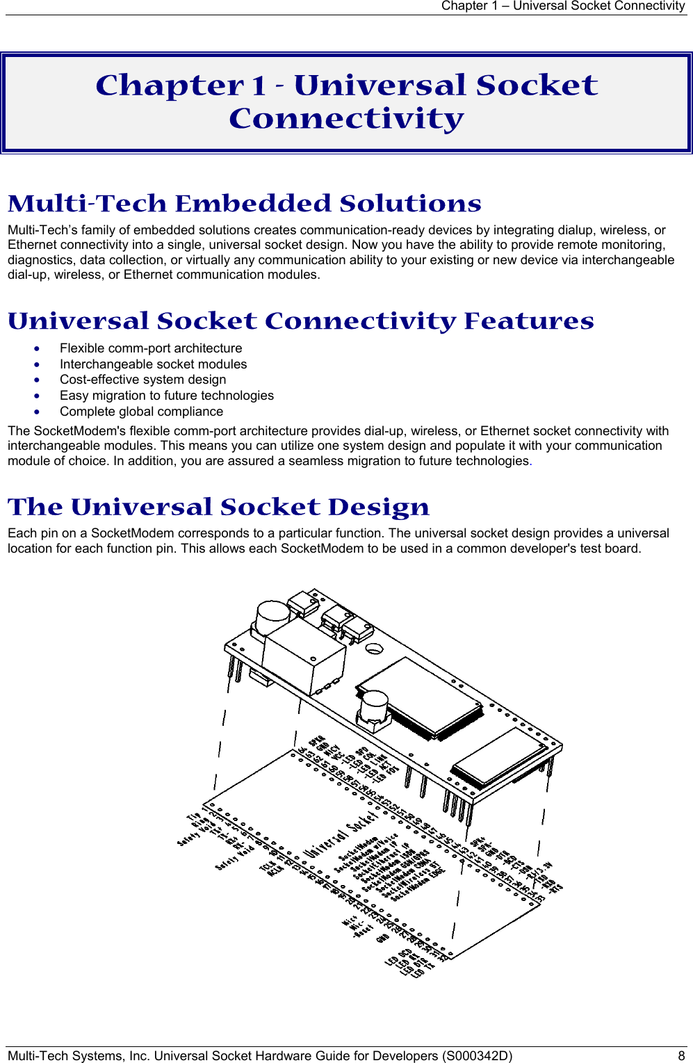 Chapter 1 – Universal Socket Connectivity Multi-Tech Systems, Inc. Universal Socket Hardware Guide for Developers (S000342D)  8  Chapter 1 - Universal Socket Connectivity  Multi-Tech Embedded Solutions Multi-Tech’s family of embedded solutions creates communication-ready devices by integrating dialup, wireless, or Ethernet connectivity into a single, universal socket design. Now you have the ability to provide remote monitoring, diagnostics, data collection, or virtually any communication ability to your existing or new device via interchangeable dial-up, wireless, or Ethernet communication modules.  Universal Socket Connectivity Features • Flexible comm-port architecture  • Interchangeable socket modules • Cost-effective system design • Easy migration to future technologies • Complete global compliance The SocketModem&apos;s flexible comm-port architecture provides dial-up, wireless, or Ethernet socket connectivity with interchangeable modules. This means you can utilize one system design and populate it with your communication module of choice. In addition, you are assured a seamless migration to future technologies. The Universal Socket Design  Each pin on a SocketModem corresponds to a particular function. The universal socket design provides a universal location for each function pin. This allows each SocketModem to be used in a common developer&apos;s test board.     