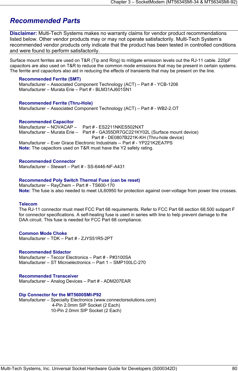 Chapter 3 – SocketModem (MT5634SMI-34 &amp; MT5634SMI-92) Multi-Tech Systems, Inc. Universal Socket Hardware Guide for Developers (S000342D)  80  Recommended Parts Disclaimer: Multi-Tech Systems makes no warranty claims for vendor product recommendations listed below. Other vendor products may or may not operate satisfactorily. Multi-Tech System’s recommended vendor products only indicate that the product has been tested in controlled conditions and were found to perform satisfactorily. Surface mount ferrites are used on T&amp;R (Tip and Ring) to mitigate emission levels out the RJ-11 cable. 220pF capacitors are also used on T&amp;R to reduce the common mode emissions that may be present in certain systems. The ferrite and capacitors also aid in reducing the effects of transients that may be present on the line.    Recommended Ferrite (SMT) Manufacturer – Associated Component Technology (ACT) – Part # - YCB-1206   Manufacturer – Murata Erie – Part # - BLM31AJ601SN1  Recommended Ferrite (Thru-Hole) Manufacturer – Associated Component Technology (ACT) – Part # - WB2-2.OT  Recommended Capacitor Manufacturer – NOVACAP –   Part # - ES2211NKES502NXT Manufacturer – Murata Erie –   Part # - GA355DR7GC221KY02L (Surface mount device)      Part # - DE0807B221K-KH (Thru-hole device) Manufacturer – Ever Grace Electronic Industrials -- Part # - YP221K2EA7PS Note: The capacitors used on T&amp;R must have the Y2 safety rating.  Recommended Connector Manufacturer – Stewart – Part # - SS-6446-NF-A431  Recommended Poly Switch Thermal Fuse (can be reset) Manufacturer – RayChem – Part # - TS600-170 Note: The fuse is also needed to meet UL60950 for protection against over-voltage from power line crosses.  Telecom The RJ-11 connector must meet FCC Part 68 requirements. Refer to FCC Part 68 section 68.500 subpart F for connector specifications. A self-healing fuse is used in series with line to help prevent damage to the DAA circuit. This fuse is needed for FCC Part 68 compliance.   Common Mode Choke Manufacturer – TDK – Part # - ZJYS51R5-2PT  Recommended Sidactor Manufacturer – Teccor Electronics – Part # - P#3100SA Manufacturer – ST Microelectronics -- Part 1 – SMP100LC-270  Recommended Transceiver Manufacturer – Analog Devices – Part # - ADM207EAR  Dip Connector for the MT5600SMI-P92 Manufacturer – Specialty Electronics (www.connectorsolutions.com)    4-Pin 2.0mm SIP Socket (2 Each)   10-Pin 2.0mm SIP Socket (2 Each) 