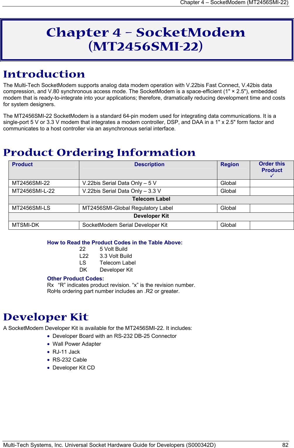 Chapter 4 – SocketModem (MT2456SMI-22) Multi-Tech Systems, Inc. Universal Socket Hardware Guide for Developers (S000342D)  82  Chapter 4 – SocketModem (MT2456SMI-22) Introduction The Multi-Tech SocketModem supports analog data modem operation with V.22bis Fast Connect, V.42bis data compression, and V.80 synchronous access mode. The SocketModem is a space-efficient (1&quot; × 2.5&quot;), embedded modem that is ready-to-integrate into your applications; therefore, dramatically reducing development time and costs for system designers.  The MT2456SMI-22 SocketModem is a standard 64-pin modem used for integrating data communications. It is a single-port 5 V or 3.3 V modem that integrates a modem controller, DSP, and DAA in a 1&quot; x 2.5&quot; form factor and communicates to a host controller via an asynchronous serial interface.  Product Ordering Information Product  Description  Region  Order this Product  3 MT2456SMI-22  V.22bis Serial Data Only – 5 V          Global   MT2456SMI-L-22  V.22bis Serial Data Only – 3.3 V        Global   Telecom Label MT2456SMI-LS  MT2456SMI-Global Regulatory Label  Global   Developer Kit MTSMI-DK SocketModem Serial Developer Kit  Global    How to Read the Product Codes in the Table Above: 22  5 Volt Build L22  3.3 Volt Build LS Telecom Label DK Developer Kit Other Product Codes: Rx  “R” indicates product revision. “x” is the revision number. RoHs ordering part number includes an .R2 or greater.  Developer Kit A SocketModem Developer Kit is available for the MT2456SMI-22. It includes: • Developer Board with an RS-232 DB-25 Connector • Wall Power Adapter • RJ-11 Jack • RS-232 Cable • Developer Kit CD    
