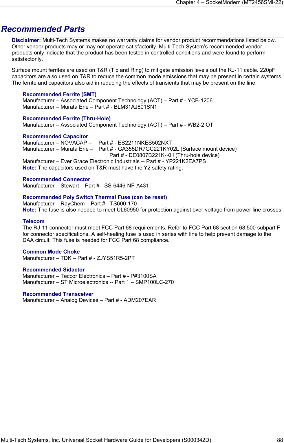 Chapter 4 – SocketModem (MT2456SMI-22) Multi-Tech Systems, Inc. Universal Socket Hardware Guide for Developers (S000342D)  88   Recommended Parts Disclaimer: Multi-Tech Systems makes no warranty claims for vendor product recommendations listed below. Other vendor products may or may not operate satisfactorily. Multi-Tech System’s recommended vendor products only indicate that the product has been tested in controlled conditions and were found to perform satisfactorily. Surface mount ferrites are used on T&amp;R (Tip and Ring) to mitigate emission levels out the RJ-11 cable. 220pF capacitors are also used on T&amp;R to reduce the common mode emissions that may be present in certain systems. The ferrite and capacitors also aid in reducing the effects of transients that may be present on the line.    Recommended Ferrite (SMT) Manufacturer – Associated Component Technology (ACT) – Part # - YCB-1206   Manufacturer – Murata Erie – Part # - BLM31AJ601SN1 Recommended Ferrite (Thru-Hole) Manufacturer – Associated Component Technology (ACT) – Part # - WB2-2.OT Recommended Capacitor Manufacturer – NOVACAP –   Part # - ES2211NKES502NXT Manufacturer – Murata Erie –   Part # - GA355DR7GC221KY02L (Surface mount device)      Part # - DE0807B221K-KH (Thru-hole device) Manufacturer – Ever Grace Electronic Industrials -- Part # - YP221K2EA7PS Note: The capacitors used on T&amp;R must have the Y2 safety rating. Recommended Connector Manufacturer – Stewart – Part # - SS-6446-NF-A431 Recommended Poly Switch Thermal Fuse (can be reset) Manufacturer – RayChem – Part # - TS600-170 Note: The fuse is also needed to meet UL60950 for protection against over-voltage from power line crosses. Telecom The RJ-11 connector must meet FCC Part 68 requirements. Refer to FCC Part 68 section 68.500 subpart F for connector specifications. A self-healing fuse is used in series with line to help prevent damage to the DAA circuit. This fuse is needed for FCC Part 68 compliance.  Common Mode Choke Manufacturer – TDK – Part # - ZJYS51R5-2PT Recommended Sidactor Manufacturer – Teccor Electronics – Part # - P#3100SA Manufacturer – ST Microelectronics -- Part 1 – SMP100LC-270 Recommended Transceiver Manufacturer – Analog Devices – Part # - ADM207EAR 