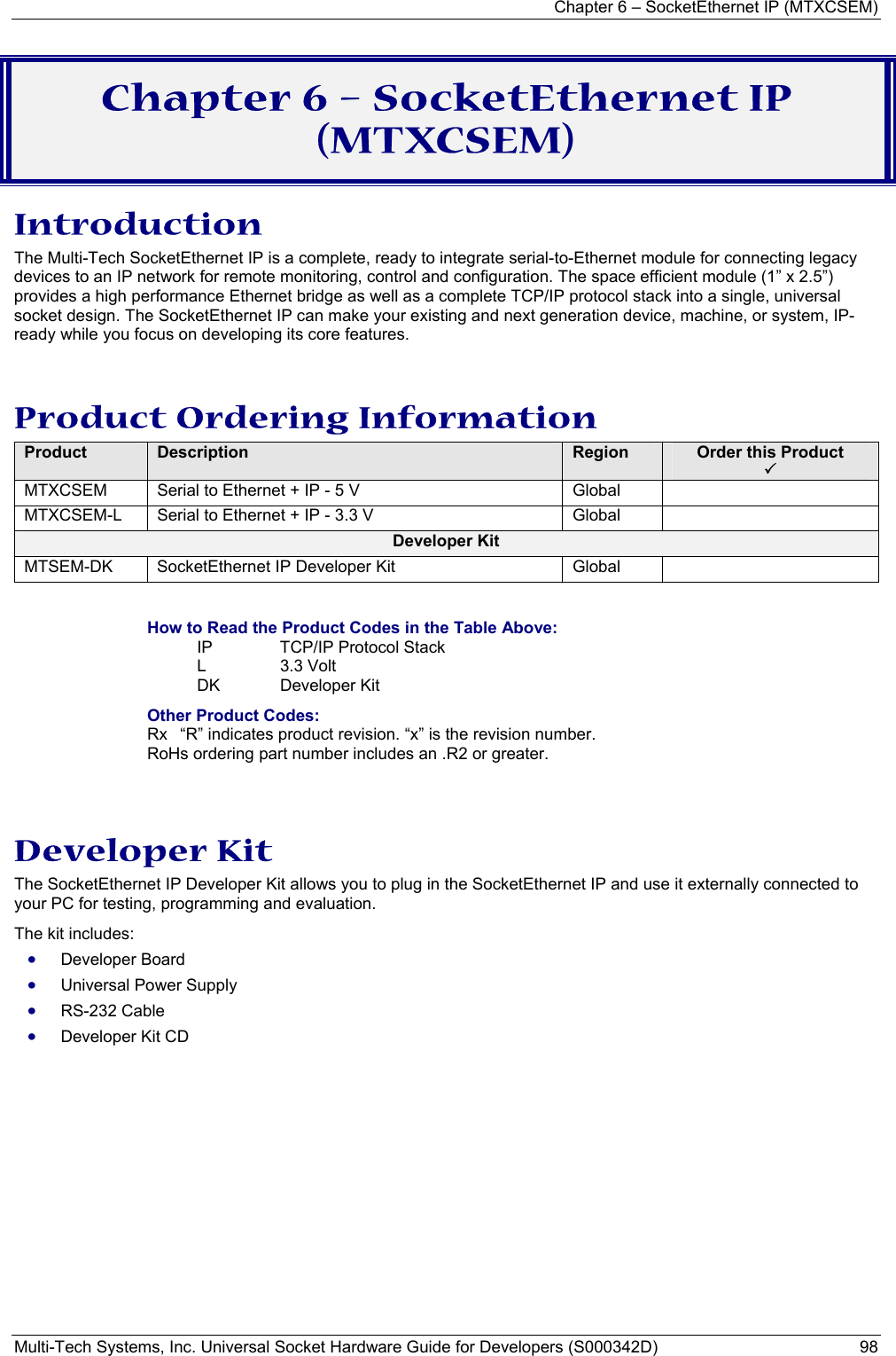 Chapter 6 – SocketEthernet IP (MTXCSEM)  Multi-Tech Systems, Inc. Universal Socket Hardware Guide for Developers (S000342D)  98  Chapter 6 – SocketEthernet IP (MTXCSEM) Introduction The Multi-Tech SocketEthernet IP is a complete, ready to integrate serial-to-Ethernet module for connecting legacy devices to an IP network for remote monitoring, control and configuration. The space efficient module (1” x 2.5”) provides a high performance Ethernet bridge as well as a complete TCP/IP protocol stack into a single, universal socket design. The SocketEthernet IP can make your existing and next generation device, machine, or system, IP-ready while you focus on developing its core features.  Product Ordering Information Product  Description  Region  Order this Product  3 MTXCSEM  Serial to Ethernet + IP - 5 V         Global   MTXCSEM-L  Serial to Ethernet + IP - 3.3 V       Global   Developer Kit MTSEM-DK  SocketEthernet IP Developer Kit  Global    How to Read the Product Codes in the Table Above: IP  TCP/IP Protocol Stack L 3.3 Volt  DK Developer Kit Other Product Codes: Rx  “R” indicates product revision. “x” is the revision number. RoHs ordering part number includes an .R2 or greater.   Developer Kit The SocketEthernet IP Developer Kit allows you to plug in the SocketEthernet IP and use it externally connected to your PC for testing, programming and evaluation.   The kit includes: • Developer Board • Universal Power Supply • RS-232 Cable • Developer Kit CD 
