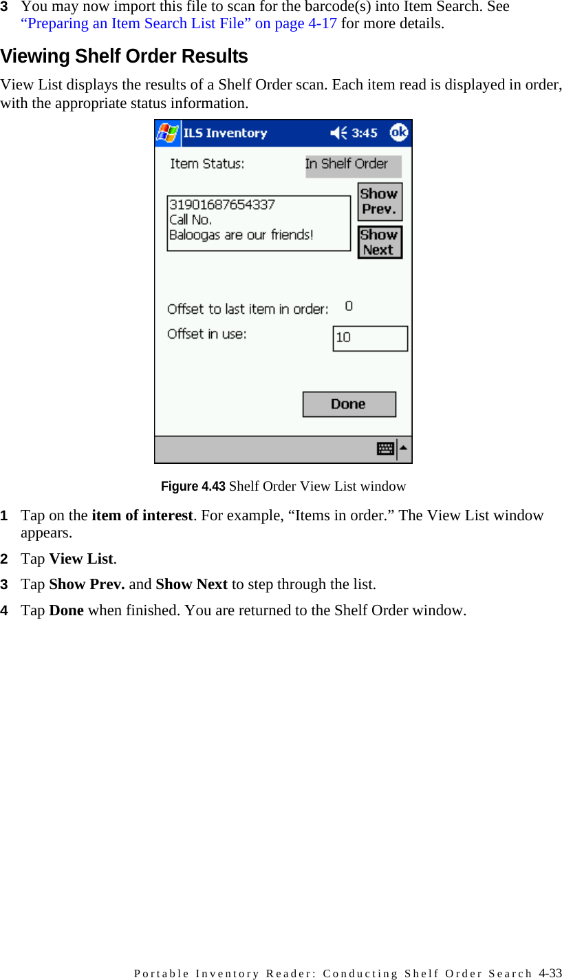 Portable Inventory Reader: Conducting Shelf Order Search 4-333You may now import this file to scan for the barcode(s) into Item Search. See “Preparing an Item Search List File” on page 4-17 for more details.Viewing Shelf Order ResultsView List displays the results of a Shelf Order scan. Each item read is displayed in order, with the appropriate status information.Figure 4.43 Shelf Order View List window1Tap on the item of interest. For example, “Items in order.” The View List window appears.2Tap View List.3Tap Show Prev. and Show Next to step through the list.4Tap Done when finished. You are returned to the Shelf Order window.