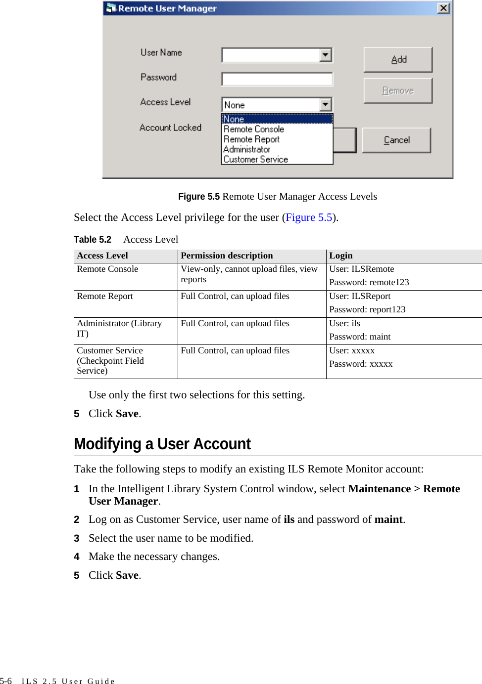 5-6 ILS 2.5 User GuideFigure 5.5 Remote User Manager Access LevelsSelect the Access Level privilege for the user (Figure 5.5). Use only the first two selections for this setting.5Click Save.Modifying a User AccountTake the following steps to modify an existing ILS Remote Monitor account:1In the Intelligent Library System Control window, select Maintenance &gt; Remote User Manager. 2Log on as Customer Service, user name of ils and password of maint.3Select the user name to be modified.4Make the necessary changes.5Click Save. Table 5.2Access LevelAccess Level Permission description LoginRemote Console View-only, cannot upload files, view reports User: ILSRemotePassword: remote123Remote Report Full Control, can upload files User: ILSReportPassword: report123Administrator (Library IT) Full Control, can upload files User: ilsPassword: maintCustomer Service (Checkpoint Field Service)Full Control, can upload files User: xxxxxPassword: xxxxx