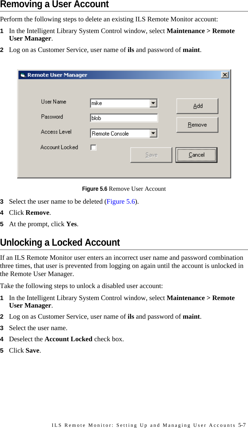 ILS Remote Monitor: Setting Up and Managing User Accounts 5-7Removing a User AccountPerform the following steps to delete an existing ILS Remote Monitor account:1In the Intelligent Library System Control window, select Maintenance &gt; Remote User Manager. 2Log on as Customer Service, user name of ils and password of maint.Figure 5.6 Remove User Account3Select the user name to be deleted (Figure 5.6).4Click Remove. 5At the prompt, click Yes.Unlocking a Locked AccountIf an ILS Remote Monitor user enters an incorrect user name and password combination three times, that user is prevented from logging on again until the account is unlocked in the Remote User Manager.Take the following steps to unlock a disabled user account:1In the Intelligent Library System Control window, select Maintenance &gt; Remote User Manager. 2Log on as Customer Service, user name of ils and password of maint.3Select the user name.4Deselect the Account Locked check box. 5Click Save. 