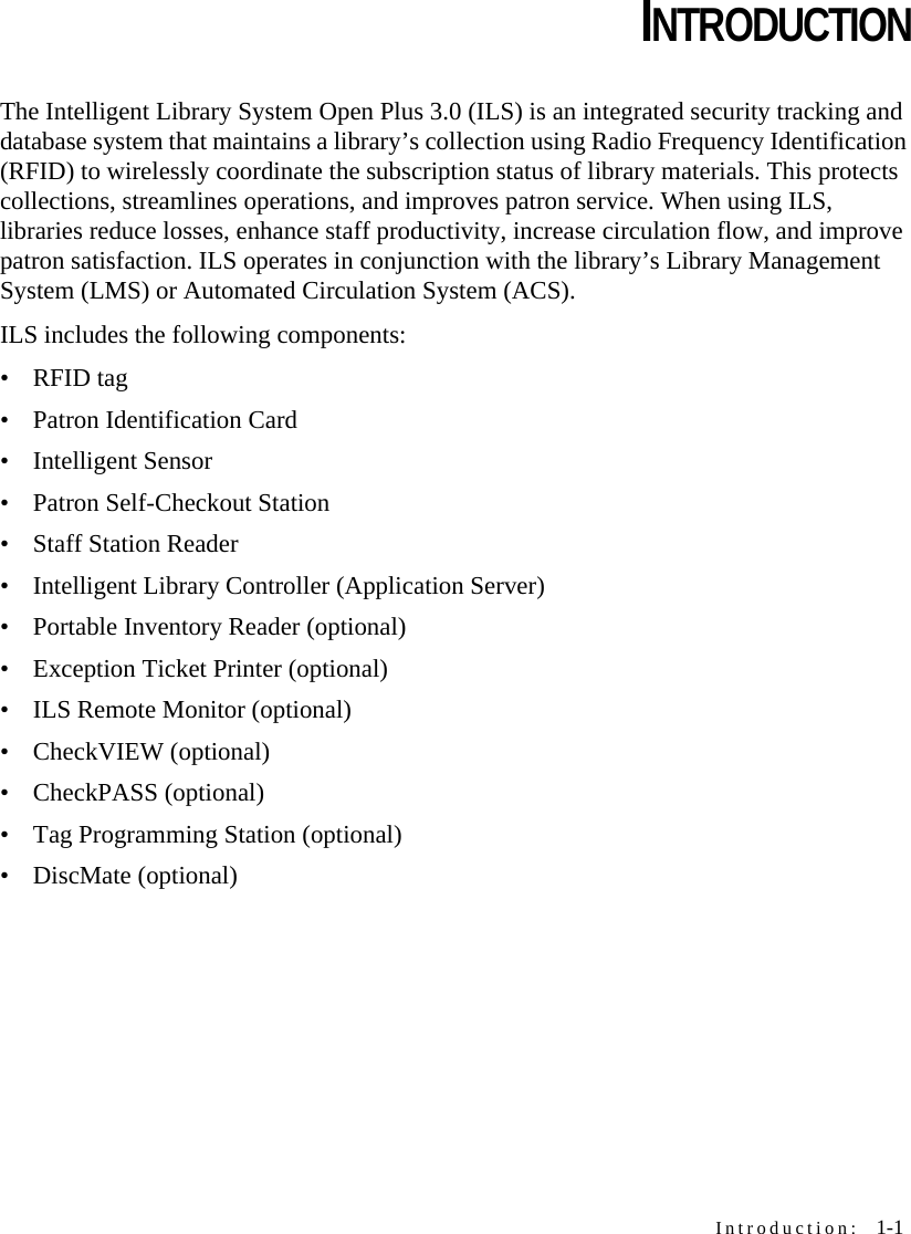 Introduction:  1-1CHAPTERCHAPTER 0INTRODUCTIONThe Intelligent Library System Open Plus 3.0 (ILS) is an integrated security tracking and database system that maintains a library’s collection using Radio Frequency Identification (RFID) to wirelessly coordinate the subscription status of library materials. This protects collections, streamlines operations, and improves patron service. When using ILS, libraries reduce losses, enhance staff productivity, increase circulation flow, and improve patron satisfaction. ILS operates in conjunction with the library’s Library Management System (LMS) or Automated Circulation System (ACS).ILS includes the following components: •RFID tag• Patron Identification Card• Intelligent Sensor• Patron Self-Checkout Station• Staff Station Reader• Intelligent Library Controller (Application Server)• Portable Inventory Reader (optional)• Exception Ticket Printer (optional)• ILS Remote Monitor (optional)• CheckVIEW (optional)• CheckPASS (optional)• Tag Programming Station (optional)• DiscMate (optional)