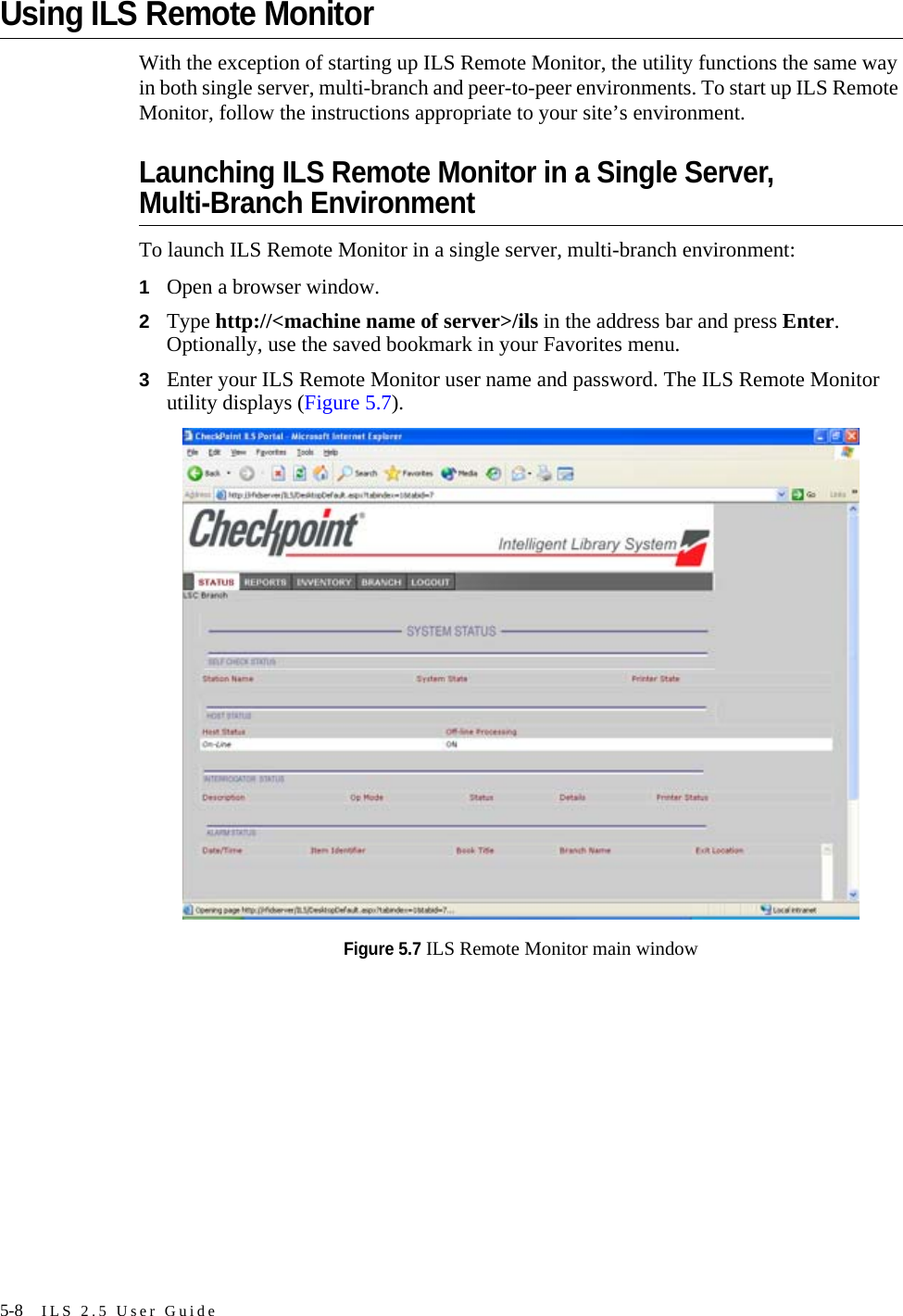 5-8 ILS 2.5 User GuideUsing ILS Remote MonitorWith the exception of starting up ILS Remote Monitor, the utility functions the same way in both single server, multi-branch and peer-to-peer environments. To start up ILS Remote Monitor, follow the instructions appropriate to your site’s environment.Launching ILS Remote Monitor in a Single Server, Multi-Branch Environment To launch ILS Remote Monitor in a single server, multi-branch environment:1Open a browser window.2Type http://&lt;machine name of server&gt;/ils in the address bar and press Enter. Optionally, use the saved bookmark in your Favorites menu.3Enter your ILS Remote Monitor user name and password. The ILS Remote Monitor utility displays (Figure 5.7).Figure 5.7 ILS Remote Monitor main window