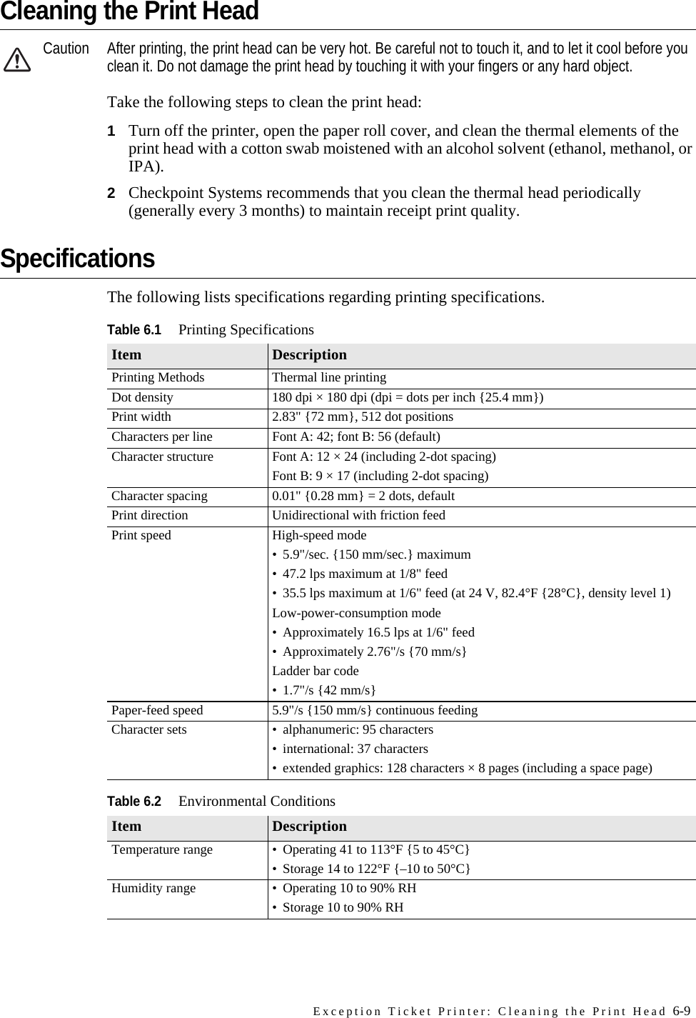 Exception Ticket Printer: Cleaning the Print Head 6-9Cleaning the Print HeadCaution After printing, the print head can be very hot. Be careful not to touch it, and to let it cool before you clean it. Do not damage the print head by touching it with your fingers or any hard object.Take the following steps to clean the print head:1Turn off the printer, open the paper roll cover, and clean the thermal elements of the print head with a cotton swab moistened with an alcohol solvent (ethanol, methanol, or IPA).2Checkpoint Systems recommends that you clean the thermal head periodically (generally every 3 months) to maintain receipt print quality.SpecificationsThe following lists specifications regarding printing specifications.Table 6.1Printing SpecificationsItem DescriptionPrinting Methods Thermal line printingDot density 180 dpi × 180 dpi (dpi = dots per inch {25.4 mm})Print width 2.83&quot; {72 mm}, 512 dot positionsCharacters per line Font A: 42; font B: 56 (default)Character structure Font A: 12 × 24 (including 2-dot spacing)Font B: 9 × 17 (including 2-dot spacing)Character spacing 0.01&quot; {0.28 mm} = 2 dots, defaultPrint direction Unidirectional with friction feedPrint speed High-speed mode• 5.9&quot;/sec. {150 mm/sec.} maximum• 47.2 lps maximum at 1/8&quot; feed• 35.5 lps maximum at 1/6&quot; feed (at 24 V, 82.4°F {28°C}, density level 1)Low-power-consumption mode• Approximately 16.5 lps at 1/6&quot; feed• Approximately 2.76&quot;/s {70 mm/s}Ladder bar code• 1.7&quot;/s {42 mm/s}Paper-feed speed 5.9&quot;/s {150 mm/s} continuous feedingCharacter sets • alphanumeric: 95 characters• international: 37 characters• extended graphics: 128 characters × 8 pages (including a space page)Table 6.2Environmental ConditionsItem DescriptionTemperature range • Operating 41 to 113°F {5 to 45°C}• Storage 14 to 122°F {–10 to 50°C}Humidity range • Operating 10 to 90% RH• Storage 10 to 90% RH