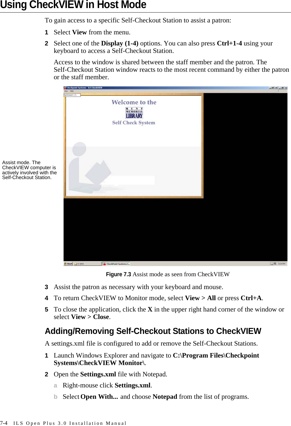 7-4 ILS Open Plus 3.0 Installation ManualUsing CheckVIEW in Host ModeTo gain access to a specific Self-Checkout Station to assist a patron:1Select View from the menu.2Select one of the Display (1-4) options. You can also press Ctrl+1-4 using your keyboard to access a Self-Checkout Station. Access to the window is shared between the staff member and the patron. The Self-Checkout Station window reacts to the most recent command by either the patron or the staff member. Figure 7.3 Assist mode as seen from CheckVIEW3Assist the patron as necessary with your keyboard and mouse.4To return CheckVIEW to Monitor mode, select View &gt; All or press Ctrl+A. 5To close the application, click the X in the upper right hand corner of the window or select View &gt; Close.Adding/Removing Self-Checkout Stations to CheckVIEWA settings.xml file is configured to add or remove the Self-Checkout Stations. 1Launch Windows Explorer and navigate to C:\Program Files\Checkpoint Systems\CheckVIEW Monitor\.2Open the Settings.xml file with Notepad.aRight-mouse click Settings.xml.bSelect Open With... and choose Notepad from the list of programs.Assist mode. The CheckVIEW computer is actively involved with the Self-Checkout Station.