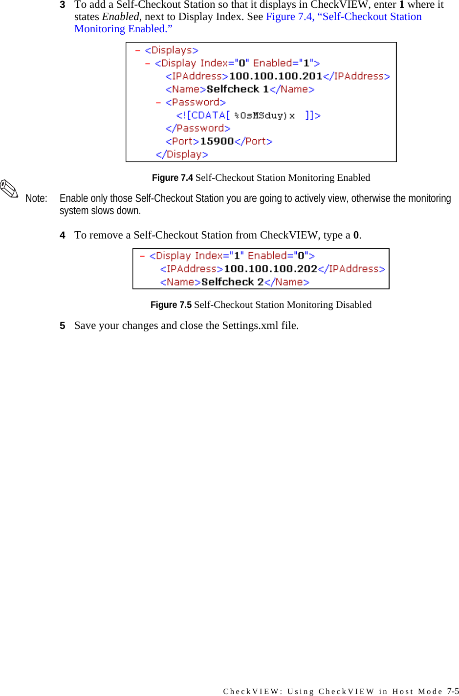 CheckVIEW: Using CheckVIEW in Host Mode 7-53To add a Self-Checkout Station so that it displays in CheckVIEW, enter 1 where it states Enabled, next to Display Index. See Figure 7.4, “Self-Checkout Station Monitoring Enabled.” Figure 7.4 Self-Checkout Station Monitoring Enabled Note: Enable only those Self-Checkout Station you are going to actively view, otherwise the monitoring system slows down.4To remove a Self-Checkout Station from CheckVIEW, type a 0.Figure 7.5 Self-Checkout Station Monitoring Disabled5Save your changes and close the Settings.xml file.