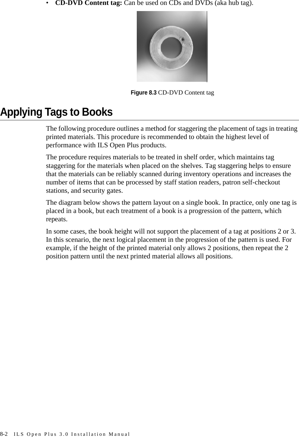 8-2 ILS Open Plus 3.0 Installation Manual•CD-DVD Content tag: Can be used on CDs and DVDs (aka hub tag).Figure 8.3 CD-DVD Content tagApplying Tags to BooksThe following procedure outlines a method for staggering the placement of tags in treating printed materials. This procedure is recommended to obtain the highest level of performance with ILS Open Plus products. The procedure requires materials to be treated in shelf order, which maintains tag staggering for the materials when placed on the shelves. Tag staggering helps to ensure that the materials can be reliably scanned during inventory operations and increases the number of items that can be processed by staff station readers, patron self-checkout stations, and security gates.The diagram below shows the pattern layout on a single book. In practice, only one tag is placed in a book, but each treatment of a book is a progression of the pattern, which repeats. In some cases, the book height will not support the placement of a tag at positions 2 or 3. In this scenario, the next logical placement in the progression of the pattern is used. For example, if the height of the printed material only allows 2 positions, then repeat the 2 position pattern until the next printed material allows all positions.