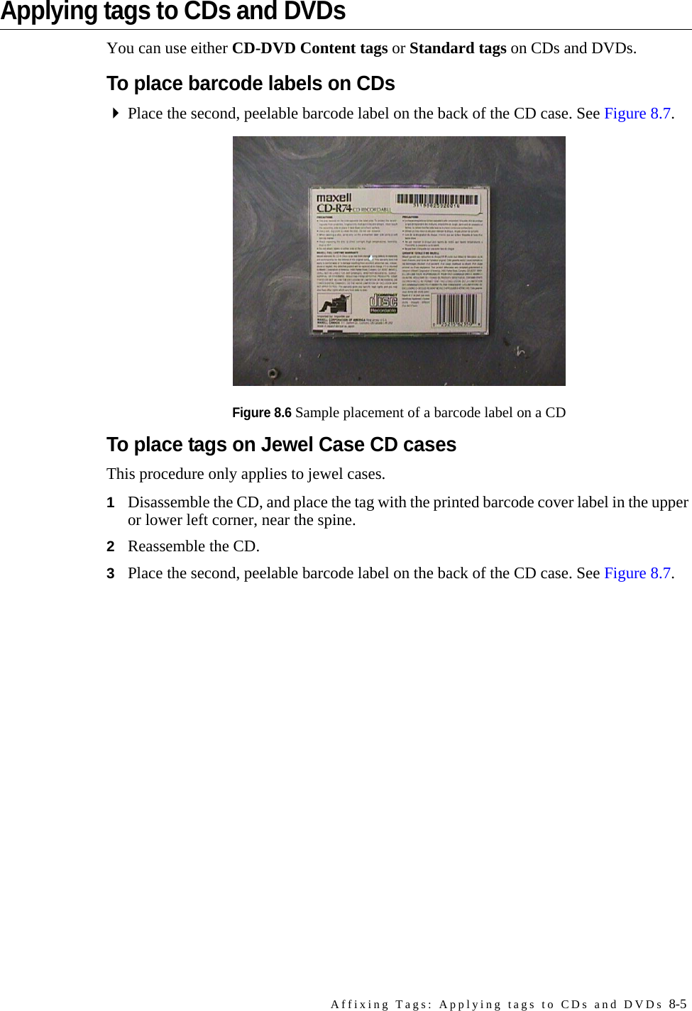 Affixing Tags: Applying tags to CDs and DVDs 8-5Applying tags to CDs and DVDsYou can use either CD-DVD Content tags or Standard tags on CDs and DVDs.To place barcode labels on CDsPlace the second, peelable barcode label on the back of the CD case. See Figure 8.7.Figure 8.6 Sample placement of a barcode label on a CDTo place tags on Jewel Case CD casesThis procedure only applies to jewel cases.1Disassemble the CD, and place the tag with the printed barcode cover label in the upper or lower left corner, near the spine. 2Reassemble the CD.3Place the second, peelable barcode label on the back of the CD case. See Figure 8.7.