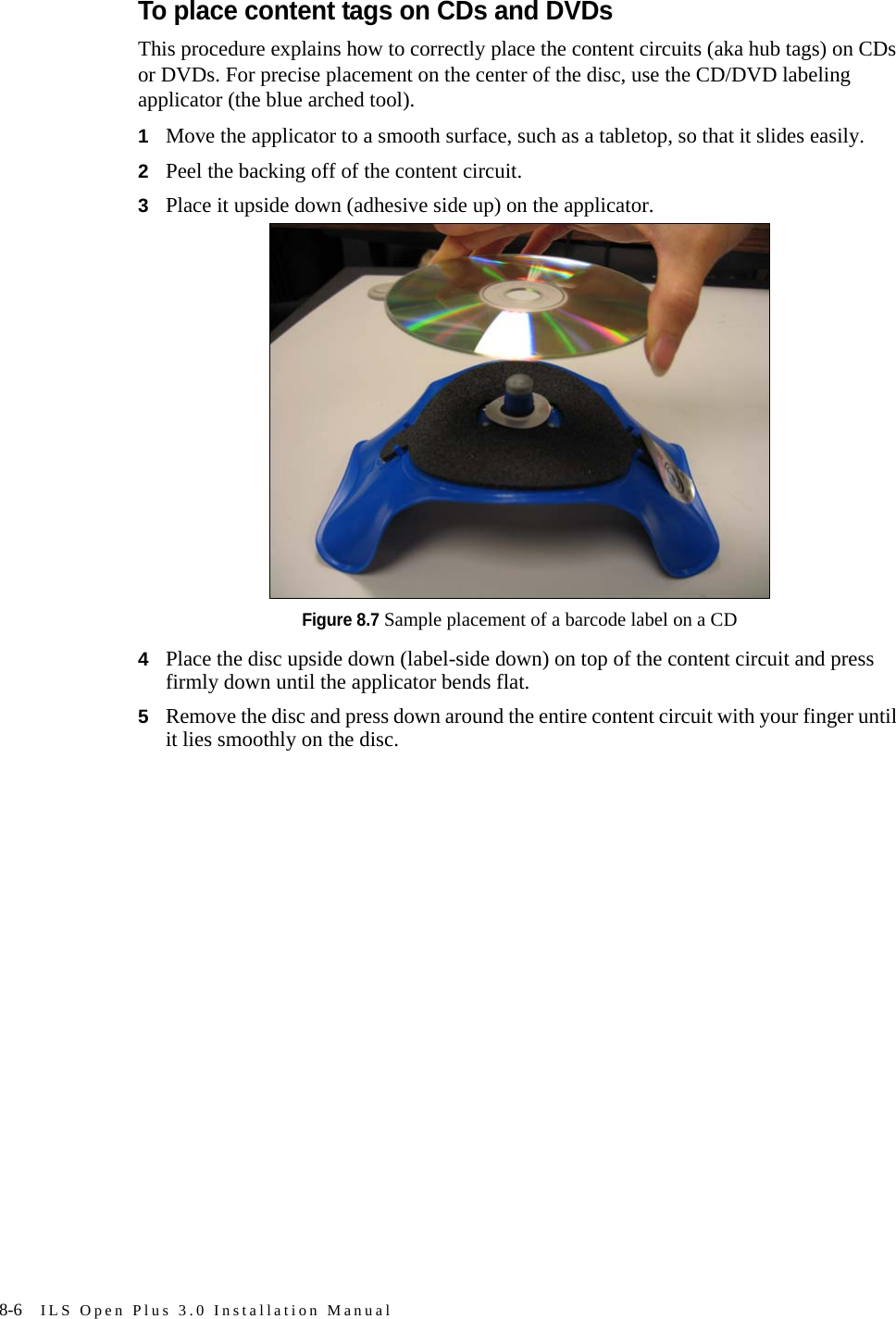 8-6 ILS Open Plus 3.0 Installation ManualTo place content tags on CDs and DVDsThis procedure explains how to correctly place the content circuits (aka hub tags) on CDs or DVDs. For precise placement on the center of the disc, use the CD/DVD labeling applicator (the blue arched tool). 1Move the applicator to a smooth surface, such as a tabletop, so that it slides easily.2Peel the backing off of the content circuit.3Place it upside down (adhesive side up) on the applicator.Figure 8.7 Sample placement of a barcode label on a CD4Place the disc upside down (label-side down) on top of the content circuit and press firmly down until the applicator bends flat.5Remove the disc and press down around the entire content circuit with your finger until it lies smoothly on the disc.